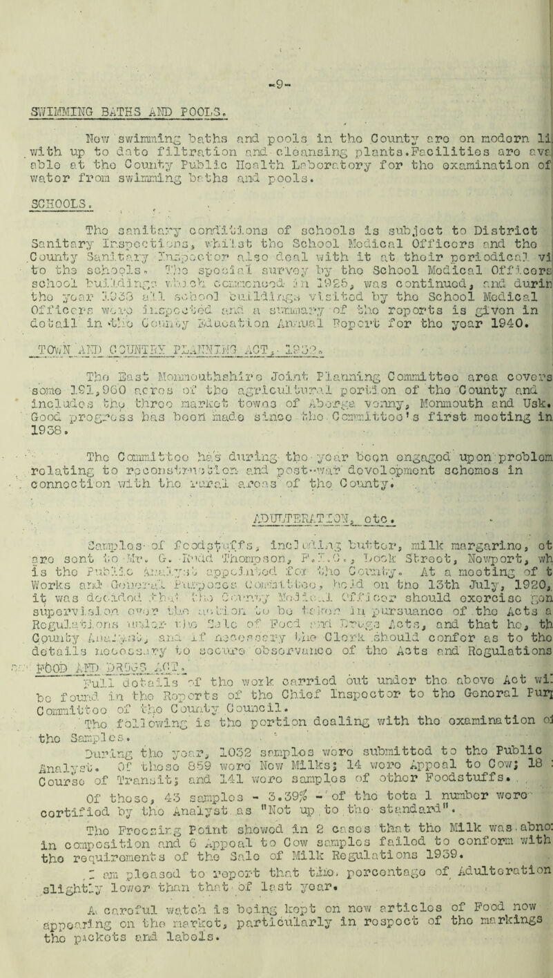 -9- SWIMMING BATHS AND FOOLS. How swimming baths and pools in tho County are on modern li. with up to dato filtration and-cleansing plants.Facilities are avaj able at tho County Public Health Laboratory for tho examination of water from swimming baths and pools. SCHOOLS Tho sanit Sanitary Inspect C aunty 3an.it ary to the schools« school buildings. y conditions of schools is subject to District ions5 whilst the School Medical Officers and tho the year 1053 Officers wore detail in ‘the cl .1 5 u Co Inspector also deal with it at their periodical vi Tho special survey by tho School Modical Officers which commenced in 192b, was continued, and durin . school buildings visited by the School Medical gpccted and a summary of the reports is given in nnoy Education Annual Report for tho year 1940. TOWN AND COUNTRY PLANNING ACT,. 19 3:?» Tho East Monmouthshire Joint Planning Committee area covers some 191,960 acres of tho agricultural portion of tho County and includes the three market towns of Aborga vonny, Monmouth and Usk. Good progress has boon made since the.Committee’s first mooting in 1938 The Committoe has during- the-year boon ongagod upon problom relating to rp construed! on and post-war' development schemes in connection with the rural areas’ of tho County. ADULTERATION, otc. Sarnies- of foodstuffs, including butter, milk margarino, ot are sent to Mr. G. -Rudd Thompson, F.I.O., Lock Street, Newport, wh is the Public Analyst appointed £ox tho Comity. At a mooting of t Works and- General Purposes committee, ho Id on tho 13th July, 1920, it was decided Abut tho County Modichi Officer should exercise gon supervision over the action to be taken in pursuance of the Acts a .Regulations uude.r v.ho Sale of Food and Drugs Acts, and that ho, th Gpunby AnaJ'miR, and if necessary the Clerk .should confer as to tho details necessary to scours 'observance of tho Acts and Regulations FOOD AND- D R lyiii AC I Euii clotails~of tho work carried out under tho above Act wh bo found in tho Reports of tho Chief Inspector to tho Gonoral Purj Committee of tho County Council. The following is tho portion dealing with tho examination oj the Samples. During tho year, 1032 samples wore submitted to tho Public Analyst. OC thoso 859 word New Milks; 14 woro Appoal to Cow; 18 : Course of Transit; and 141 wore samples of other Foodstuffs.. Of those, 43 samples - 3.39$ -'of tho tota 1 number were cortifiod by the Analyst .as Not up.to,the- standard. Tho Freezing Point showed in 2 cases that tho Milk was. abno: in composition and 6 Appoal to Cow samples failed to conform with tho requirements of the Sale of Milk Regulations 1939. ~ am pleased to report that trio, percentage of Adulteration slightly lower than that of last yoar. A, caroful watch is being kept on now articles of Food now appearing on the market, particularly in respect of tho markings the pickets and labels.