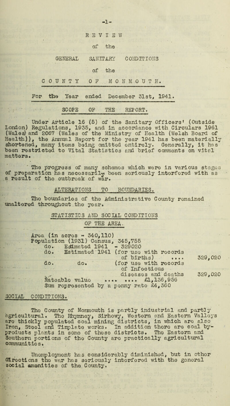 -1- REVIEW of the GENERAL SANITARY CONDITIONS of the COUNTY OP MONMOUTH. For tile Year ended December 31st, 1941. SCOPE OP THE REPORT. Under Article 16 (5) of the Sanitary Officers’ (Outside London) Regulations, 1935, and in accordance with Circulars 1961 (Wales) and 2067 (Wales of the Ministry of Health (Welsh Board of Health).), the Annual Report for the year 1941 has been materially shortened, many items being omitted entirely. Generally, it has been restricted to Vital Statistics and brief commonts on vital matters* * The progress of many schemos which were in various stages of preparation has necessarily been soriously interfered with as a result of the outbreak of war. ALTERATIONS TO BOUNDARIES. Tho boundaries of the Administrative County remained unaltered throughout the year. STATISTICS AND SOCIAL CONDITIONS OP THE AREA. Area (in acre3 ►* 340,110) Population (1931) Census, 345,755 do. Estimated 1941 - 329020 do. Estimated1941 (for use with records • of births) .... 329,020 do. do. (for use with records of Infoctious diseases and deaths 329,020 Rateable valuo .... .... £1,136,956 Sum roprosentod by a penny rate £4,360 SOCIAL CONDITIONS. Tho County of Monmouth is partly industrial and partly agricultural. Tho Rhymnoy, Sirhowy, Western and Eastern Valloys aro thickly populated coal mining districts, in which are also Iron, Stool and Tinplate works. In addition thoro aro coal by- products plants in some of these districts. Tho Eastern and Southern portions of tho County aro practically agricultural communities. Unemployment has considerably diminished, but in other directions tho war has soriously Interfered with the general social amonities of the County.