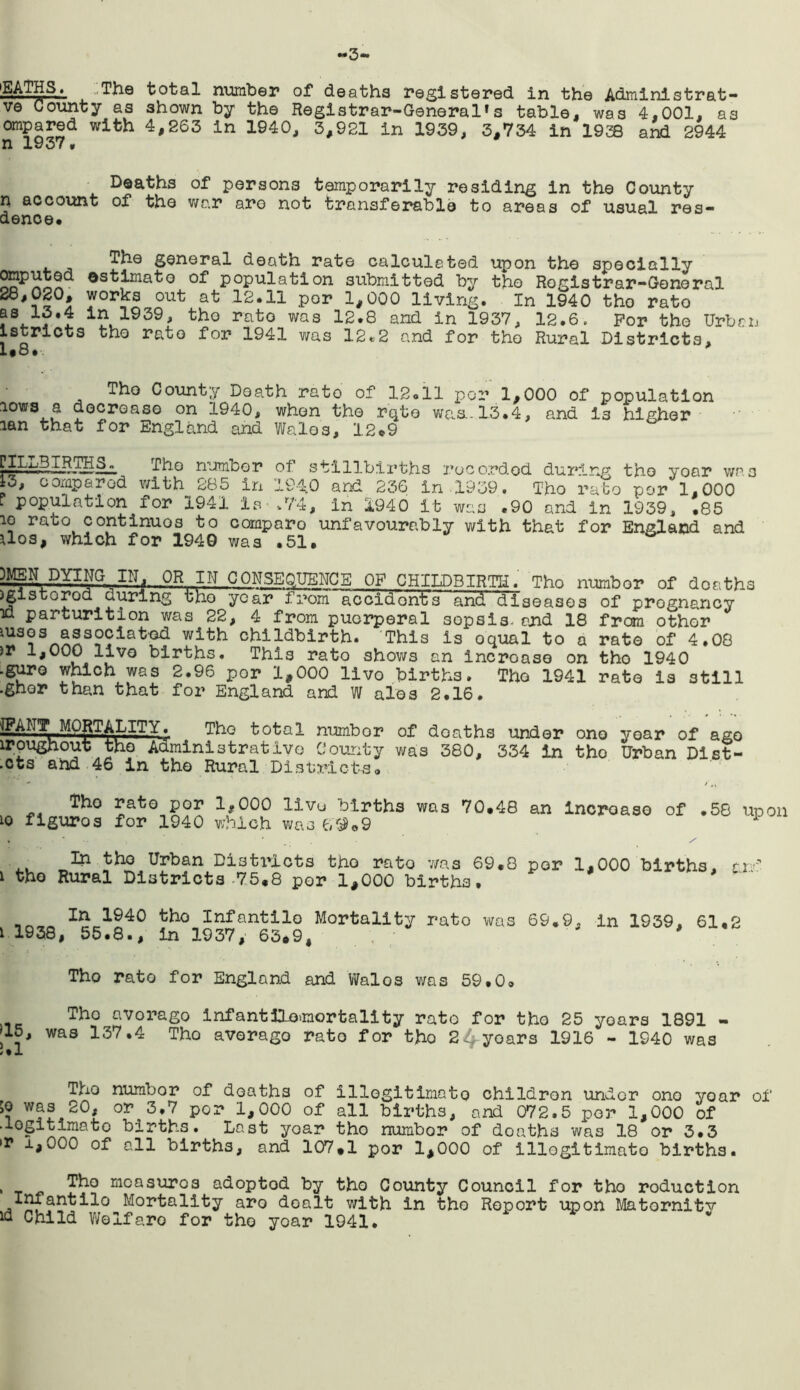 •*3— ♦ The total number of deaths registered in the Administrat- ve County as shown by the Registrar-General's table, was 4.001. as ompared with 4,263 in 1940, 3,921 in 1939, 3,734 in 1928 and 2944 Deaths of persons temporarily residing in the County n account of the war are not transferable to areas of usual res- d©no © • The general death rate calculated upon the specially estimate of population submitted by the Registrar-General 28,020, works out at 12.11 por 1,000 living. In 1940 tho rato in 1939, tho rato was 12.8 and in 1937, 12.6. Por tho Urban Istricts tho rato for 1941 was 12.2 and for tho Rural Districts, 1 • 8 •. Tho County Death rato of 12oll por 1,000 of population lows a decrease on 1940, when the rqte was.. 13.4, and i3 higher lan that for England and Wales, 12*9 The number of stillbirths recorded during tho yoar was 13, compared with 285 in 19-40 and 236 in.1939. Tho rato por 1,000  population for 1941 is-\7‘4, in 1940 it was .90 and in 1939, .85 10 rato continuos to comparo unfavourably with that for England and llos, which for 1940 was .51. )MEN DYING IN, OR IN CONSEQUENCE OF CHILDBIRTH. Tho number of doaths )g!st'jrod during tho year from accidonts and diseases of pregnancy id parturition was 22, 4 from puerperal sepsis, end 18 from other m3?S^s??iatod with childbirth. This is oqual to a rate of 4.08 >r 1,000 live births. This rato shows an increase on tho 1940 ■guro which was 2.96 por 1,000 livo births, Tho 1941 rate is still .ghor than that for England and W ales 2.16. flFANT MORTALITY. The total number of doaths under one yoar of ago iroughout the Administrative County was 380, 334 in tho Urban Dist- .cts and 46 in the Rural Districts* Tho rato por 1,000 live births was 70.48 an incroaso of .58 upon io figuros for 1940 which was 6$*9 „„„„ In 1940 tho Infantile Mortality rato was 69.9. in 1939, 61,2 l 1938, 55.8., in 1937, 63.9, ' Tho rato for England and Walos was 59.0* Tho nvorago infantile,mortality rato for tho 25 years 1891 - |15, was 137.4 Tho average rato for tho 24 yoars 1916 - 1940 was The numbor of deaths of illegitimate children under one yoar of 50 was 20, or 3.7 per 1,000 of all births, and 072.5 per 1,000 of ■iogitimeto births. Last yoar tho numbor of doaths was 18 or 3.3 ir i,000 of all births, and 107*1 por 1,000 of illegitimate births. • T ^ J10 moasuros adoptod by tho County Council for tho roduction Infantile) Mortality aro dealt with in the Report upon Matornitv id Child Wolf aro for tho yoar 1941.