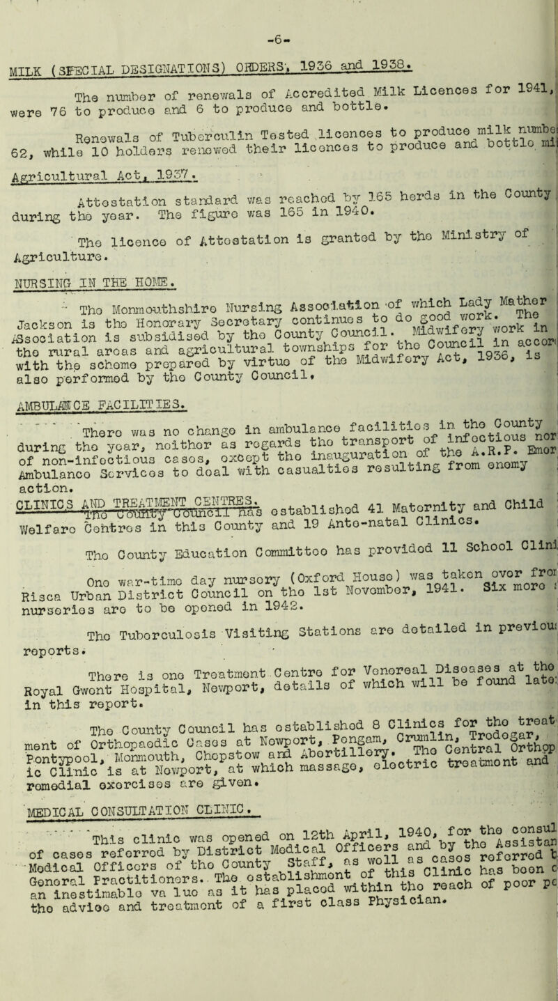 -6- M1LK (SffECIAL DESIGNATIONS) ORDERS',. 1956 and 1958. The number of renewals of Accredited Milk Licences for 1941, were 76 to produce and 6 to produce and bottle- Renewals of Tuberculin Tested licences to produce ^milk nmbe, 62, while 10 holders renewed their licences to produce and bottle mi Agricultural Act, 1957. Attestation standard was reached by 165 herds in the County during the year. The figure was 165 in 1940. The licence of Attestation is granted by the Ministry of Agriculture. NURSING IN THE HOME. •• Tho Monmouthshire Nursing Association -of which Lady Mather Jackson is tho Honorary Secretary continues to do 5°°? u°r*.■ Tt° Association is subsidised by tho Comty Council, mdwifory ”°r tho rural areas and agricultural townships for tho Council in a with the schomo prepared by virtuo of tho Midwifery A * > also performed by the County Council* AMBULANCE FACILITIES. There was no change in ambulance facilii-ios :bfoctio^ nor during tho year, noithor as regards tho transport of infoctious nor of non-infeotious cases, except tho inauguration of the A.R.F. : Emor Ambulanco Services to doal with casualties resulting from onomy action. CL1NIC.S established 41 Maternity and Child Welfare Cohtros in thi3 County and 19 Anto-natal Clinics. Tho County Education Committoo has provided 11 School Clini Ono war-timo day nursory (Oxford House) wa? *“kona^* ££“ Rises Urban District Council on tho 1st Novombor, 1941. Six moro . nurseries are to be opened in 1942. reports Tho Tuborculosis Visitijng Stations are detailed in previoui There is ono Treatment Centro for Venoreal Diseases at tho Royal Gwont Hospital, Newport, details of which will be found a , In this report. Tho Countv Council has established 8 Clinics for tho troat ment of Orthopaedic Oases at Nowport, Pongam, Crum ^ntral°Orthop PoStypool, Monmouth, Chepstow and Abortillory. Tho Central ic Clinic is at Nowport, at which massago, oloctric troatmont ana remedial exorcises are given. MEDICAL CONSULTATION CLINIC. ' 'This clinic was opened on 12th April, 1940, for tho consul of cases referred by District Medical Officers and Modical Officers of tho County Staff, as wo11 33 °a3?= b°a boon c General Practitioners. Tho establishment of this CU£c won an inostimnblo va luo as it has placed within tho roach of poor p tho advioo and treatment of a first class Phyoic