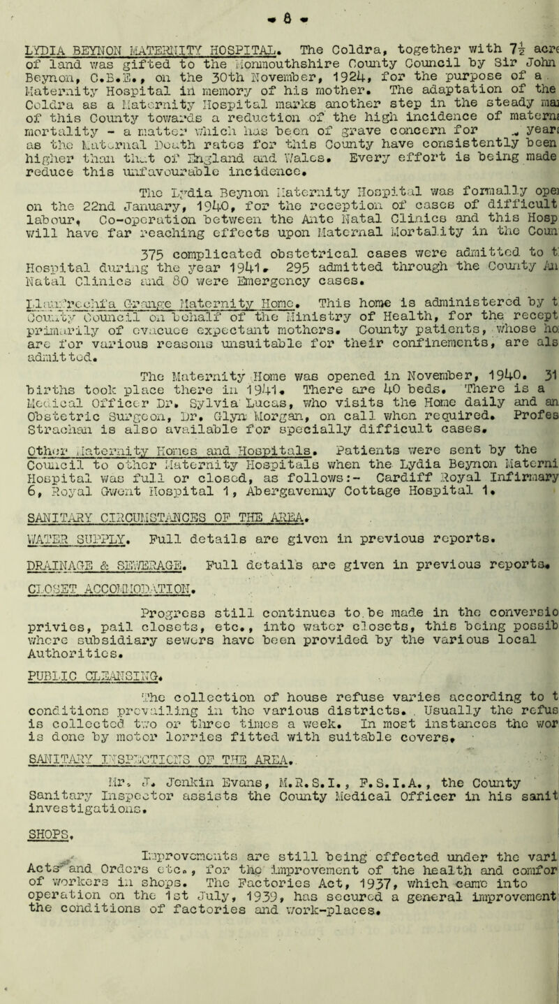 6 LYDIA BEYITON MATERNITY HOSPITAL. The Coldra, together with acr< of land was gifted to the Monmouthshire County Council hy Sir John Beynon, C.B.E., on the 30th November, 1924, for the purpose of a. Maternity Hospital ill memory of his mother. The adaptation of the Coldra as a Maternity Hospital marks another step in the steady maj of this County towards a reduction of the high incidence of materns mortality - a matter which has “been of grave concern for years as the Maternal Death rates for this County have consistently been higher than that of England and Wales. Every effort is being made reduce this unfavourable incidence* The Lydia Beynon Maternity Hospital was formally ope] on the 22nd January, 1940, for the reception of cases of difficult labour, Co-operation between the Ante Natal Clinics and this Hosp will have far reaching effects upon Maternal Mortality in the Coun 375 complicated obstetrical cases were admitted to t Hospital during the year 1941. 295 admitted through the County An Natal Clinics and 80 were Emergency cases. Llaiifrcchfa Grange Maternity Home. This home is administered by t County Council on behalf of the Ministry of Health, for the^ recept primarily of evacuee expectant mothers. County patients, whose ho. are for various reasons unsuitable for their confinements, are als admitted. The Maternity Home was opened in November, 1940. 31 births took place there in 1941. There are 40 beds. There is a Medical Officer Dr. Sylvia Lucas, who visits the Home daily and an Obstetric Surgeon, Dr. C-lyn Morgan, on call when required. Profes Strachan is also available for specially difficult cases. Other Maternity Hones and Hospitals. Patients were sent by the Council to other Maternity Hospitals when the Lydia Beynon Materni Hospital was full or closed, as follows:- Cardiff Royal Infirmary 6, Royal Gwent Hospital 1, Abergavenny Cottage Hospital 1. SANITARY CIRCUMSTANCES OF THE AREA. WATER SUPPLY. Pull details are given in previous reports. DRAINAGE & SEWERAGE. Pull details are given in previous reports. CLOSET ACCQMMODATION. Progress still continues to.be made in the conversio privies, pail closets, etc., into water closets, this being possib where subsidiary sewers have been provided by the various local Authorities. PUBLIC CLEANSING. The collection of house refuse varies according to t conditions prevailing in the various districts. . Usually the refus is collected two or three times a week. In most instances the wor is done by motor lorries fitted with suitable covers. • SANITARY INSPECTIONS OP THE AREA., Mr * J. Jenkin Evans, M.R.S.I., P.S.I.A., the County Sanitary Inspector assists the County Medical Officer in his sanit investigations. SHOPS, Improvements are still being effected under the vari Acts'and Orders etc« , for the improvement of the health and comfor of workers in shops. The Factories Act, 1937, which came into operation on the 1st July, 1939, has secured a general improvement the conditions of factories and work-places.