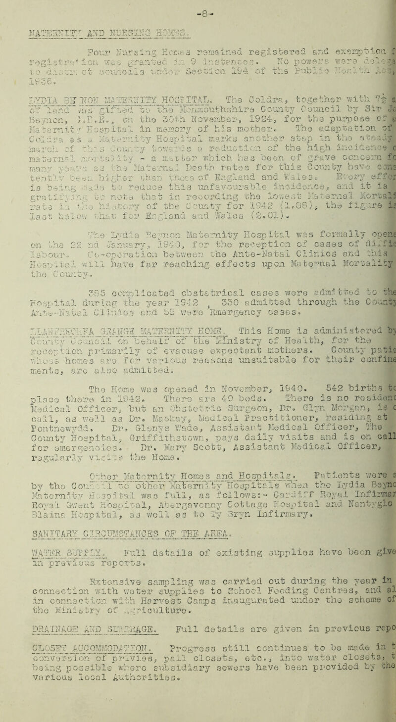 -8- uoHNIT AND NURSING- HOM^S. rogi sirrah t o di; t'l. igS-6. Four Nurg 1 ng Kone. s waS granted !!.;.?» 9 ct councils under Se remained registered and exemption. f instances. No powers v/sre dolega obion 194 of the Public Heal. in. , XrYDIA EFT NON MATERNITY HOSPITAL. The Coldra, together with a cuTTand. #aV gifted to *'th1?Mori£outhshire County eounoi.3 Toy Sir Jo Beyncn, 3.P.K., on the 30th November, 1924, for th.e purpose of a Mat emit •/ Hospital in memory of his mother., The adaptation of C ol d r a S S Mat emity FIospita! inarch of th ~ s C curat y toward s : ma to v n •V 4- . U- ‘ i tal ity - a me i. tor many e an a S 3 he Maternal Dei tenth v be -j u hig hoi ohan those is be A ng VU; de t o reduce this ' grata 1'* yi ng to n ote that in re rate 4 ~!~ n the his very of the C r last V Iw- el ow tha v for England a .livery offer and it is 4 . The Lydia Reynon Maternity Hospital was formally opens on the 22 na January, 194 0, for the reception of cases of dlfi;- labour.. Co-operation between the Ante-Natal Clinics and this Eosmtai will have far reaching effects upon Maternal Mortality the County, 385 complicated obstetrical cases were admitted to the rc.voital during the year 1242 f 350 admitted through the County Anf^-Nalal Clinics and 55 were Emergency cases. LLANFRECHFAJIEMGE MATERNITY HOME, This Heme :1s administered b) CT: unty oc;.Iho i.C on* be ha I.?'’”6~fche Minis try c-f Health, for the rocepiion primarily of evacuee expectant mothers. County paths whose homes a re for various reasons unsuitable for their confine merits, arc also admitted. The Home was opened in November, 1940. 542 births tc place there in 1942. There are 40 beds. There is no resident Medical Officer, but an Obstetric Surgeon, Dr* Clyn Morgan, is c call, as well as Dr. Macfcay, Medical Practitioner, residing at Pontnewydd. Dm Glonys Wade, Assistant Medical Officer, The County Hospital, Griff'ithstewn, pays daily visits and is on call for emergencies. Dr. Mary Scott, Assistant Medical Officer, r a gui a r 1 y v isles the H orne • Other Maternity Homes and Hospitals^ Patients wore s by the Com”'41XNfd“otherjltfat^rn^Tcy Hospitals when the Lydia Beyno Maternity Hospital was full, as follows;- Cardiff Royal Infirmar Royal Gwent Hospital, Abergavenny Cottage Hospital and Nantyglc Blaine Hospital, as well as to Ty Bryn Infirmary. SANITARY CIRCDM5T ANCBS OF TEE AREA. WATER SUPPGY. Full details of existing supplies have been give in previo’is rep orts. Extensive sampling was carried out during the year in_ connection with water supplies to School Feeding Centres, and aJ. in connection with Harvest Camps inaugurated under the scheme of the Ministry of agriculture. DRAINAGE AND SDvDRAGS. Full details are given in previous repo CL05FT ACCOMMOP;HION. Progress still continues to be made in t conversion of privies, pail closets, etc., into water closets, t being possible where subsidiary sewers have been provided by She various local Authorities.