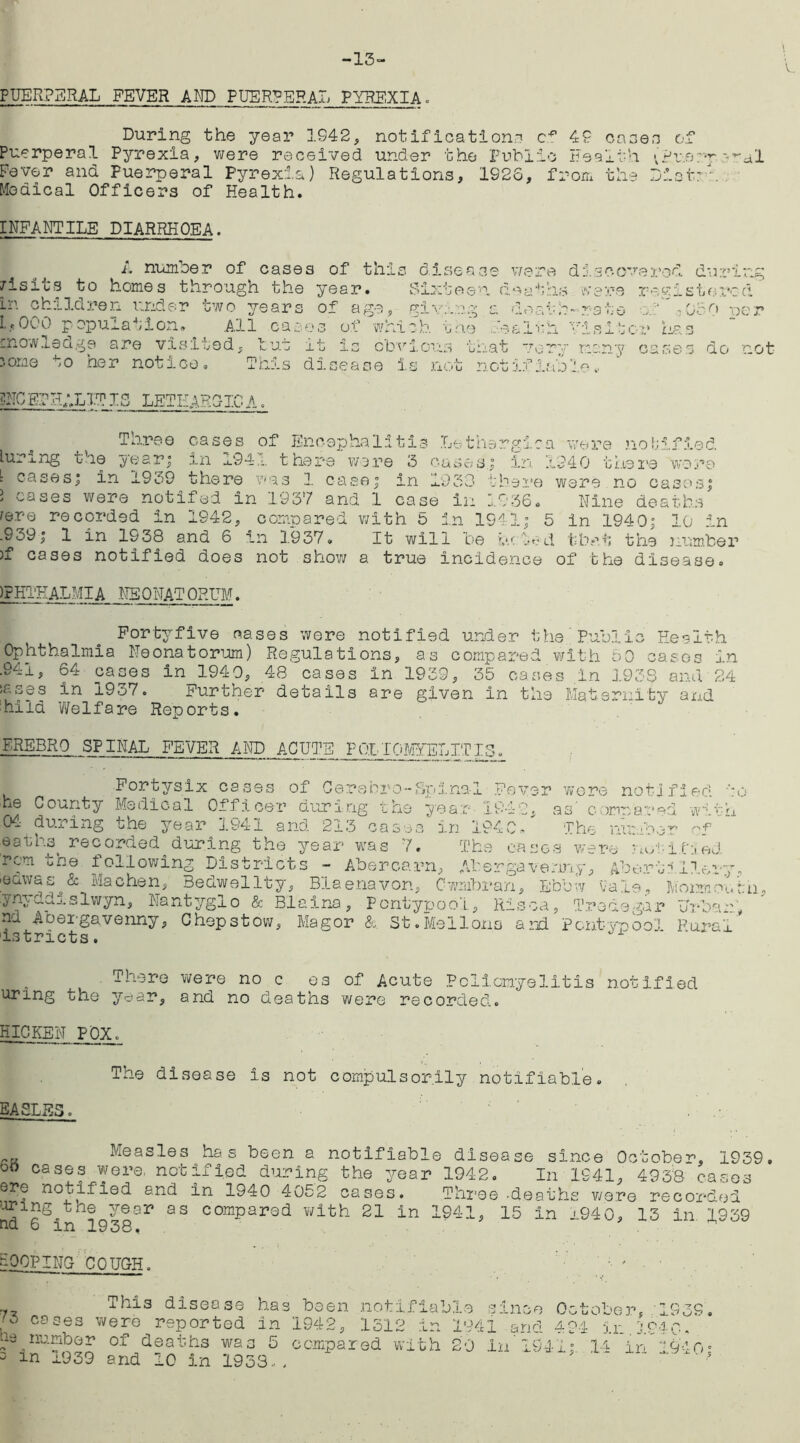 -13- PUERPERAL FEVER AND PUERPERAL PYREXIA. During the year 1942, notifications 42 cases of Puerperal Pyrexia, were received under the Public Health (Puerperal [’ever and Puerperal Pyrexia) Regulations, 1S26, from the Dior: -. Medical Officers of Health. INFANTILE DIARRHOEA. A number of cases of this disease /isits to homes through the year. Sixteen d in children under two years of age, living a I.,000 population. All cases of which the he knowledge are visited, tut it is obvious that 'ome to her notice. This disease is not not were dl .eathe w deafh-r a 1 i • si i very r. if if i'e scoverod during e r e r e g i s t o ro d ate of 050 per sitor has any cases do not DNCETHALITIS lethargicA Three luring the year; cases of Encephalitis Lethargic a were notified. . __ in x94,'. there were 3 cases.; in 1240 there ‘wore l cases; in 1959 there was 1 case; in 1930 there were no oases; ’ cases were notifed in 1937 and 1 case in 1936. Nine deaths i&vq recorded in 1942, compared with 5 in 1541; 5 in 1940; 10 in d that the number .939; 1 in 1938 and 6 in 1937. It will be )f ' _ - 1 » — vv_i._i_.j_ i.'V :*. • U *.,* N b UJ, J 1 UlU.l k>\ cases notified does not show a true incidence of the disease )?HTEAL.MIA NEONATORUM. Fortyfive cases were notified under the Public Health Ophthalmia Neonatorum) Regulations, as compared with 50 cases in .941, 64 cases in 194 0, 48 cases in 1939, 35 cases in 1938 and 24 isses in 1937. Further details are given in the Maternity and 'hiid Welfare Reports. FREER0 SPINAL FEVER AND ACUTE POLIOMYELITIS. Fortysix cases of Oerehro-bpina-l Fever wore notified to he County Medical Officer during the year 1942. as compared wih 04 during the year 1941 and 213 cases in 194c/ The number rf eathst recorded during the year was 7. The eases were notified, rem the following Districts - Abercarn, Abergavenny, Abort?1lory, eawas & Machen, Eedwellty, Blaenavon, Cwmbran, Ebbw va'i^, 3\iormoi.'rh ynyddislwyn, Nantyglo & Blaina, Pcntypool, Risca, Tredegar Unbarl nu Abergavenny, Chepstow, Magor &. St.Mellons and Pcntypoo'i Rural istricts.  ' There were no c es of Acute Poliomyelitis notified urmg the year, and no deaths were recorded. HICKEN POX. The disease is not compulsorily notifiable. EASLES. Measles has been a notifiable disease since October, 1939. bo cases were, notified during the year 1942. In 1941, 4958 cases ere notified and in 1940 4052 cases. Three-deaths were recorded aring^the year as compared with 21 in 1941, 15 in 1940, 13 in. 1939 cu, o in 1938, LOOPING COUGH. ' ' ■ ' This disease has 73 cases were reported in bs number of deaths was 5 3 in 1939 and 10 in 1933... been notifiable since October, 1939. 1942, 1512 in 1941 and 424 in.1940- compared with 20 in* 1941;. 14 in 1940;