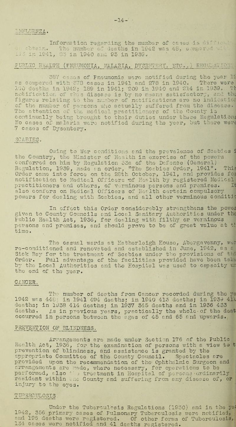 -14- ■ u h » Information regarding the number o: ota' ru The number of deaths in 194-2 wo: in 1941, 03 in 1940 ana 93 in 1939,. 4 S, 0 IS ! o anna - r U3LIC HEAi/TE (PMEDMONIA, MALARIA, DYSENTERY, ETC. /, EBP U.y\T I 09 1 387 cases of Pneumonia wore notified during tho year- 19 os compared with 373 coses in 1941 and 278 in 1940. There were 100 deaths in 1942; 189 in 194-1; 209 in 1940 and 214 in 1939. Tfc notification of thus disease is by no means satisfactory, and the figures relating to the number of notifications are no indicat lor of the number of persons who actually suffered from the disease. The attention of the medical practitioners of tho County is continually being brought to thoir duties under these Regulations No cases of malaria were notified during the year., but there were 7 cases of Dysentery. SCABIES, Owing to War conditions and the prevalence of Scabies i the Country, the Minister of Health in exercise of tho powers conferred on him by Regulation 33a of tho Defence (General) Regulation, 1939, made an order, The Scabies Order, 1941'. This Order came into force on the 28th October, 1941, and provides fci notification to Medical Officers *of Health by registered Medical practitioners and others, of verminous persons and premises, also confers on Medical Officers of Health certain compulsory powers for dealing with Scabies, and all other verminous conditic In effect this Order considerably strengthens the powei given to County Councils and Local Sanitary Authorities under the Public Health Act, 1936, for dealing with filthy or verminous persons and premises, and should prove to bo of great value at t’ timo. The casual wards at Eatherleigh House, Abergavenny, wer re-conditioned and renovated and established in June, 1942, 03c Sick Bay for the treatment of Scabies under the provisions of tin Order. Pull advantage of the facilities provided have been take by tho Local Authorities and the Hospital was used to capacity un tho end of tho year. CANCER. The number of deaths from Cancer recorded during tho yo 1942 was 448; in 1941 494 deaths; in 1940 413 deaths; in 1939 411 deaths; in 1938 414 deaths; in 1937 345 deaths and in 1936 433 deaths. As in previous years, practically the whole-of the deat occurred in persons between the ages of 45 and 65 and upwards. .PREJ^irriON OF BLINDNESS. Arrangements are made under Section 176 of the Public Health Act, 1936, for the examination of persons with a view to t prevention of blindness, and assistance is granted by the appropriate Committee of tho County Council. Spectacles are provided upon the recommendation of tho; Ophthalmic Surgeon and arrangements are made, where necessary, for operations to be performed, also ' j treatment in Hospital of persons-ordinarily resident within one County and suffering from any disease of, or injury to the eyes. TUBERCULOSIS Under the Tuberculosis Regulations (1930) and in the yd 1942, 356 primary cases of Pulmonary Tuberculosis were notified, and 196 deaths were registered. Of other forms of Tuberculosis, 134 casos were notified and 41 deaths registered.