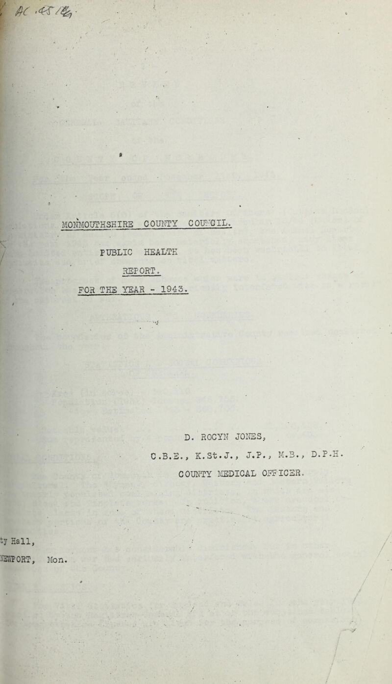 , 'fic .4$-/%,- l MONMOUTHSHIRE COUNTY COUNCIL. PUBLIC HEALTH REPORT. FOR THE YEAR - 1945. / D. ROC YU JONES, C.B.E., K.St• J. > J«P., M.3., COUNTY MEDICAL OFFICER. ty Hall, D.P.H NEWPORT, Mon.