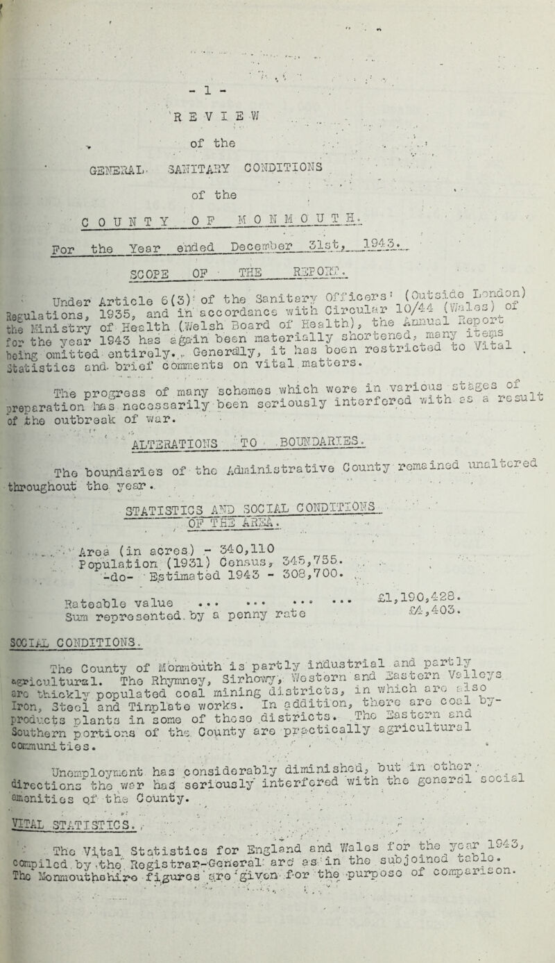 'REVIEW > of the GENERAL• SANITARY CONDITIONS of the COUNTY 0 F M 0 N M 0 U T JI 51st f_ For the Year ended December SCOPE OF THE REP OR'1 1943. Under Article 6{3)! of the Sanitary Officers' (^tsioo Ir.naon) Regulations, 1935, and in accordance wit;n Circular 10/4x (v;al— j ~ the Ministry of .Health (.Welsh Board of Health), the ^epoiu for the year 1S43 has again heen materially snoreened, many l being omitted entirely. Generally, it has hoen restri oo ^ - • Statistics and- brief comments on vital matters. The progress of many schemes which were in various stages of ^ preparation lias necessarily been seriously interfered *iun of the outbreak of war. I • • i * #:» > ALTERATIONS TO .BOUNDARIES. The boundaries of-the Administrative County remained unaltered throughout the year. STATISTICS AND SOCIAL CONDITIOI;!S ~0F THE AREA. ... • Area (in acres.) - 340,110 Population (1931) Census, 345,/55. -do- Estimated 1943 - 308,700. Rateable value Sum represented.by a penny rate £1,190,428, £4, 4 03, SOCIAL CONDITIONS. The County of Monmouth is' partly industrial^and Partly cultural. Tho Rhymney, Sirhowy', Western and laitern Vllc;s arc tb-ickl^ populated coal mining districts, in wmen alvy ‘a Iron, Stool and Tinplate works. In addition, there are coal by- products plants in some of thoso districts. .Tno Eastern ana Southern portion.3 of the. County are practically agriculeur^ communities. - 6 Unemployment ha3 considerably diminished, but in other ■ directions the war had seriously interfered witn tne Qiiionities Qf the County. ■ * ... VITAL STATISTICS.  , • . ' .. . } The Vital Statistics for England and Wales for the year 194-3, compiled by •the’. Registrar--General' arc? as in tho subjoined uablo. The Mo nm out ho hi ro figures are‘given f-or the -purpose of comp--a --