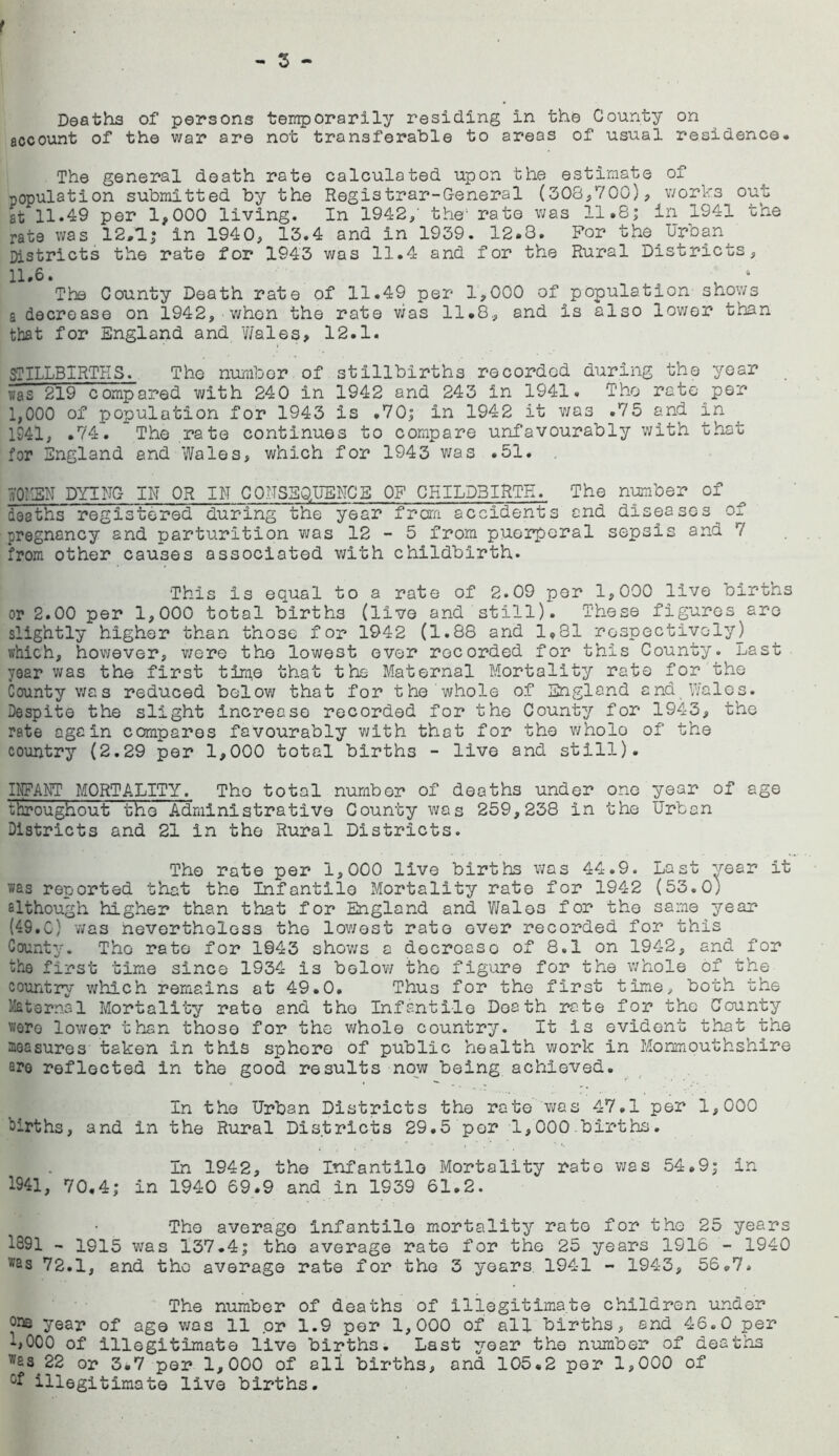 account of the war are not transferable to areas of usual residence. The general death rate calculated upon the estimate of copulation submitted by the Registrar-General (308,700), works out at 11.49 per 1,000 living. In 1942,' the' rate was 11.8; in 1941 the rate was 12.1; in 1940, 13.4 and in 1939. 12.8. For the Urban Districts the rate for 1943 was 11.4 and for the Rural Districts, 11.6. , 4 The County Death rate of 11.49 per 1,000 of population shows a decrease on 1942, when the rate was 11.8., and is also lower than that for England and Wales* 12.1. STILLBIRTHS. The number of stillbirths recorded during the year was 219 compared with 240 in 1942 and 243 in 1941. The rate per 1,000 of population for 1943 is .70; in 1942 it was .7 5 and in 1941, .74. The rate continues to compare unfavourably with that for England and Wales, which for 1943 was .51. WOMEN DYING IN OR IN CONSEQUENCE OF CHILDBIRTH. The number of deaths registered during the year f ran accidents and diseases of pregnancy and parturition was 12-5 from puerperal sepsis and 7 from other causes associated with childbirth. This is equal to a rate of 2.09 per 1,000 live births or 2.00 per 1,000 total births (live and still). These figures are slightly higher than those for 1942 (1.88 and 1,81 respectively] which, however, were the lowest ever recorded for this County. Last year was the first time that the Maternal Mortality rate for the County was reduced below that for the whole of England and Wales. Despite the slight increase recorded for the County for 1943, the rate again compares favourably with that for the v/holo of the country (2.29 per 1,000 total births - live and still). INFANT MORTALITY. The total number of deaths under one year of age tlmoughout the Administrative County was 259,238 in the Urban Districts and 21 in the Rural Districts. The rate per 1,000 live births was 44.9. Last year it was reported that the Infantile Mortality rate for 1942 (53.0) although higher than that for England and Wales for the same year (49.0) was nevertheless the lowest rate over recorded for this County. The rate for 1043 shows a docroaso of 8.1 on 1942, and for the first time since 1934 is below the figure for the whole of the country which remains at 49.0. Thus for the first time, both the internal Mortality rate and the Infantile Death rate for the County wore lower than those for the whole country. It is evident that the noasures taken in this sphore of public health work in Monmouthshire ere reflected in the good results now being achieved. In the Urban Districts the rate vras 47.1 per 1,000 births, and in the Rural Districts 29.5 per 1,000 births. In 1942, the Infantile Mortality rate was 54.9; in 1941, 70.4; in 1940 69.9 and in 1939 61.2. The average Infantile mortality rate for the 25 years 1391 - 1915 was 137.4; the average rate for the 25 years 1916 - 1940 ,vas 72.1, and the average rate for the 3 years 1941 - 1943, 56.7. The number of deaths of illegitimate children under year of age was 11 .or 1.9 per 1,000 of all births, and 46.0 per ■‘■jOOO of illegitimate live births. Last year the number of deaths T/£s 22 or 3.7 per 1,000 of all births, and 105.2 per 1,000 of illegitimate live births.