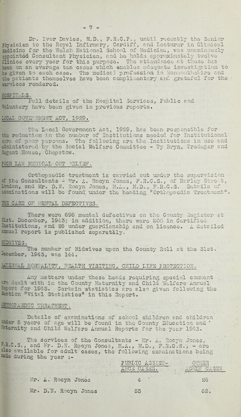 7 Dr. Ivor Davies, M.D., F.R.C.P., until recently the Senior Physician to tho Royal Infirmary, Cardiff, and Lecturer in Clinical Medicine for the Welsh National School of Medicine, was unanimously eppointod Consultant Physician, and ho holds approximately twelve Clinics every year for this purpose. The attendance at those has been on an average ton cases which enables adequate investigation to be given to each case. The medical profession in Monmouthshire and the patients themselves have boon complimentary and grateful for tho services rendered. HOSPITALS. Full details of tho Hospital Cervices, Public and Voluntary have boon given in previous reports. LOCAL Q0VS?Rfl£SNT ACT,' 1929. • Tho Local Government Act, 1929, has boon responsible for the reduction in the number of Institutions needed for Institutional csrc of poor persons. Tho following are tho.Institutions in use and administered by the Social Wolfaro Committoo - Ty Bryn, Tredegar and Regent House, Chepstow.. POOR LAL MEDICAL-OUT RELIEF. Orthopaedic treatment is carried out under tho supervision of the Consultants - Mr.' A. Rocyn Jones, F.R.C.S., of Harley St root, London, and Mr. D.N. Rocyn Jonos, M.A., M.D., F.R.C.S. Details of oxaminations will bo found, under the heading Orthopaedic Treat no nt T53 CARD OP MENTAL DEFECTIVES/ There wore 696 mental defectives on the County Register at 31st. Doc ember, 1943,° in addition, thero woro 200 In Certified Institutions, and 26 under guardianship and on licence. A detailed annual report is published separately. midwives . The number of Midwives upon tho County Roll at the 31st. December, 1943, was 144. •A-SRHAL MORTALITY, HEALTH VISITING, CHILD LIFE :oi Any matters under these , heads requiring special comment ... £rr- dealt with in tho County Maternity and Child Wolf are-Annual Report for 1943. Certain statistics are also given following the Section Vital Statistics in this Report. ORTHOPAEDIC TREATMENT. - -  Details of examinations of school children and children under 5 years of age will be found in tho County Education and ‘ •Eternity and Child Welfare Annual Reports for the year 1943. The sorvices of the Consultants - Mr. A. Rocyn Jones, --R.C. S., and Mr. D.N. Rocyn Jonos, M.A., M.D., F.R.G.-S., - aro elso .available for adult cases, tho following examinations being sado during the year PUBLIC ASSIST- OTHER ANCE CASES/ , RIUM1 “CASES. Mr. A. Rocyn Jonos 4 26 Mr. D.N. Rocyn Jones 53 62.