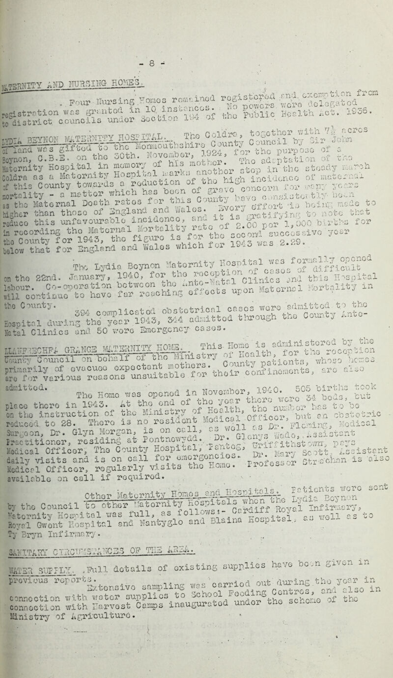 tfLTERNITY AND NURSING H0ME3L ' : pr>ur • Nursing Homos remained registered od registration was gro.ntod in IQ xn.e-r • * £lAli0 Health Act. 1836. to district, councils unaor section Lo* k . T.vnTii BSYNON Mi,G21^£l?r n.John rfand wdVggftd to the Momioathshiro^County^ouncxi..^^^ Eoynon q rrif-i-fid go tne ivionraoubuauii c -- ... WC o otji b . __ , too/ fn7» hhfi V) U ill 030 Ox C.B.E..on the 30thlKovombor,n1924; ^g^ta\iln yf the. eternity Hospital in momox^ of hi^ „notbor stop in the steady march Joldra os a Maternity hospital ior.- incidence of maternal / this County towards o reduction ‘ “ D for -tr years aortality - a mattor which has boon o.^ a- c:,nsl3toi tiy- boon as the Maternal Booth ratoo for tni., j _r ff ^ ,ia p0iu;;; node to higher than those of England ana aria- • *j - ^ p- o a; to note that reduce this unfavourable incidence, and it is •‘fc® blrW>0 for S recording tho Maternal Mortality rate of 2.00 P« &o County for 1943, the figure la for the -oco-»— ialow that for England and Wales which foi 19* The Lydia Beynon Maternity ®^1^10|®/^TSmcSxtCJ on tho 22nd. January, 1940, for.tno JShl Clinics and this Hospital labour. Co-operation between «nto -Jat..l ,iin^ Mortality in .ill continue to have far reaching ox,octs upon .ww Eosoital durinfthr^^l^^r^?S or^ough tho County into- Natal Clinics and 50 wore Emergency cases. _ n„np, p-p* npp m/^prnITY HOME. This-Home is administered by h-0 LL fwFRECHFA ^J*M±±iLii2££i£C-~. , fnr recen sion IT^^Counar^^lf of tfho Ministry patients whoso hemes primarily of evacuee expectant motnoio. ^ confinements, are also aro for various reasons unsuitable f'->r u- ‘ - admitted. wrwpmhor 3940. 505 births took Tho Homo was opened in HovemDer, ^oeds, but piece there in 1943. At tho end oi oho yo-** i^vnil.^0?’ v,r.s t o be on the instruction of tho Ministry f nfficorTbut an obstetric reduced to 28. There is no resident ’pining. Medical Surgeon, Dr. Glyn Morgan, is on cell, Assistant Jrec uitioner, residing at Pontnoyy au. • ~-m t h st own *oa-rs Medical Officer, The County Hospital, ^nuc0y ScottAssistant daily visits and is on call for emerge *■ °- ’ Y; gtr-a'chan is 'also Medical Officer, regularly visits tho Homo. -Pjwxgs&oP available on call if required. '■ * . Other Matcrnit BoynSn° ^ by the Council to other ^tornity b^0yai Infirmary, Maternity Hospital was lull, as 10 - - . Kosnital as well as to Royal Gwent Hospital and Nantyglo and Bl«ina i.Oopiua .. Ty Bryn Infirmary. .. 3AIvTTA.Hr CTHCTHGTAHCEG OF THE ARmA.*, WATER SUPPLY. .Pull details of existing supplies ha 7© bc.n provicA rop3rt|.tonoivo 8aopllng „8S'0apPl0d cut-during connection with water supplies to School Feeding entre ^ * connection with Harvest Camps inaugurated under tno -er.ouo Ministry of Agriculture.