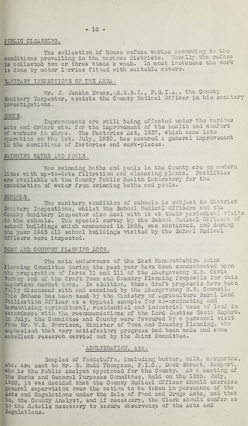 10 PUBLIC CLEANSING, Tho collection of house refuse varies according to the conditions prevailing in tho various districts. Usually tho^rexuso is collected two or throe times a- week. In most instances the work is done by motor lorries fitted with suitable covors. SANITARY INSPECTIONS OF THE AREA. Mr. J. Jenkin Evans,qM.R.S.I., F.S.I.A., the County Sanitary Inspector, assists the County Modical Officer in his sanitary investigations. SHOPS. •Improvements aro still being effected under tho various Acts and Orders etc. for the improvement of the hoalth and comfort of workers in shops. The Factories Act, 1937, which came into operation on the 1st. July, 1939, has securod a goneral improvement in tho conditions of factories and work-places. SWIMMING BATHS AND POOLS. New swimming baths and pools in the County aro on^ modern linos with up-to-date filtration and cleansing plants. Facilities are available at the County Public Health Laboratory for tho examination of water from swimming baths and pools. SCHOOLS. Tho sanitary condition of schools is subject to District Sanitary Inspections, whilst the School Modical Officers and the County Sanitary Inspector also deal with it at their periodical visits .to tho schools. The special survey by the School Medical Offloors oi school buildings which commenced in 1925, was continued, and during the year 1943 all school buildings visited by tho School Modical Officers were inspected. TOWN AND COUNTRY PLANNING ACTS, The main endeavours of tho East Monmouthshire Joint Planning Committee during the past year have been concentrated upon tho preparation of Parts 11 and 111 of tho Abergavenny M.B. Civic Survey and of tho draft Town and Country Planning Proposals for this important market town. In addition, those draft proposals have been fully discussod with and examined by the Abergavenny M.B. Council._ This Scheme has been used by the Ministry of ^griculturo Rural Land Utilisation Officer as a typical example for co-ordinating and harmonizing agricultural, residential and industrial uses of land in accordanco with the- re commendations, of tho Lord Justice Scott Report. In July, the Committee and County.were favoured by a personal visit from Mr. W.S. Morrison, Minister of Town and Country Planning, who emphasized that very satisfactory progross had boon mado and some excellent research carried out by the Joint Committee.  ADULTERATION, etc/ Samples' .of foodstuffs, Including'butt or, milk, margarine, etc. arc sent to Mr. G. Rudd Thompson, F.I.C., Dock Street, Newport, who is tho Public Analyst appointed for tho County. At a meeting of the Works and General Purposes Committee, held on the 13th. July, 1920, it was decided that tho County Modical Officor should exorcise goneral supervision over the action to bo taken in pursuance of tho Acts and Regulations under tho Sale of Food and Drugs^ Acts, and that ho, the County Analyst,, and if necessary, the Clerk should confer as to tho details necessary to secure observance of the Acts and Regulations. ,