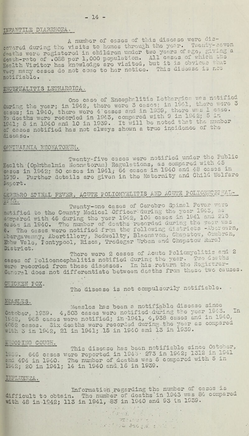 14 INFANTILE DIARRHOEA > A numb or of cases of this disco so wore Cis- co*; cred during the visits to homes through tho yoar.^ Twonoy-seven doaths were registered in children under two years of a&o, ^ >■' -ng a doauh-rato of .068 per 1., 000 population. All cases of vymen Health Visitor has knowledge are visited, lout it is obvious vesi many cases do not come to her notice. iuls uioousc --S n<--u notifiable. ENCEPHALITIS LETHARGICA. One case of Encephalitis Lethargies was notified during the year; in 1942, there wore 3 cases; in 1941, there were 3 cases; in 1940, there wore 4'cases and in 1969-, there was 1 case. No deaths wore recorded in 1943, compared wiLn 9 in^ id2; ^ -1-g 1941; 5 in 1940 and 10 in 1939. . It will be noted that the unmoor cases notified has not always shown a true incidence Ox u l .yJ disease. CTUTUALMIA NEONATORUM. Twenty-five cases were notified under the Fublic Health'(Ophthalmia Neonatorum) Regulations, as compared wit^ •-■3^ cr-sos in 1942; 50 cases in 1941; 64 casos in 1940 and 48 casys in^ 1G39. Further details aro given in the Maternity and Chile. VfcLo fisport. CEPEBRO SPINAL FEVER, LOTTIE POLIOMYELITIS AND ACUTE POLIGEdFFhl/ihp__ m*. ' • Twenty-one cases of Cerebro Spinal Fever wore notified to the County Medical -Of fleer-during the year 194^, compared with 46 during tho year 1942, 104 cases in 1941 and 2±-5 cases in 1940. The number ,of deaths recorded during^too Near was 6. The cases wero notified from the- following districts coon, fbergavenny. Abortillery> Bedwell.ty, Blaonsvon, Chopsuqw, (•.iiiun, Ebbw Vale,Fontypool. Rises, Trodogar Urban and Chepstow Rural District. . , 0 There wore 2 cases of Acute Pollomye_itis ana. 2 cases of Polioencephalitis notified during tho year * Two30 tho v/cre recorded from those diseases. In his-return oho aegii Lrux Geroral does not differentiate between deaths from tneso tv/o causes CUICESN FOX. The disease is not compulsorily notifiable- MEASLES. ■' Measles has been a notifiable disease since October, 1939. 4,503 cases were notified'ydpring the year 1943. 1 1942, 965 casos were notified; in -1941, 4,938 cases and in lo-iO, 4052 cases. Six deaths wo re recorded during-.the year as compare-, with 5 in 1942, 21 In 1941; 15 in 1940 and 13 in 1939. V. .001 INC- COUCH. ■ . • This disease has been notifiable since Oc^o^or, 19C.9. 646 cases wore reported, in 1943 • 273 in 1942; ^1312y in i941 and 494 in 1940. The number of deaths was -6 compared with o in 1942; 20 in 1941; 14 in 1940 and. 16 in 1939. INFLUENZA. ‘ Information regarding the number 01 casos is difficult to obtain. The number of deaths In 1943 was 84 compared