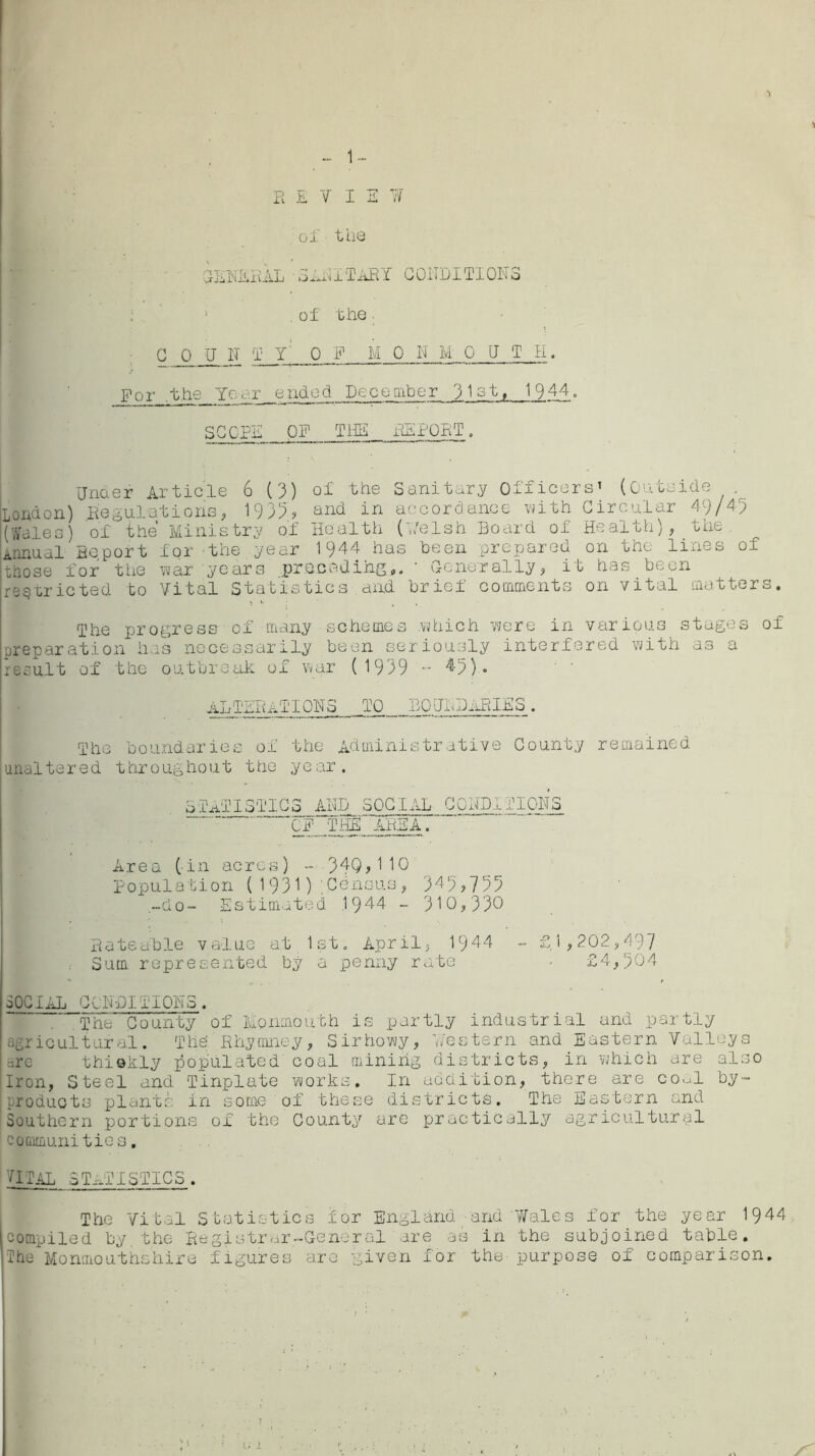 E E V I 2 ¥ of the GENERAL SABITARY CONDITIONS 5' . of the • C__0 JJ N T y‘ 0 F M 0 N M 0 NTH. For .the Ycor ended December ylst, 1944. SCOPE OF THE REPORT. Under Article 6 (3) of the Sanitary Officers’ (Outside London) .Regulations, 1935;? and in accordance with Circular 49/45 (Wales) of the Ministry of Health ('Welsh Board of Health), the Annual Report for the year 1944 has been prepared on the lines of those for the war years preceding' Generally, it has been restricted to Vital Statistics and brief comments on vital matters. The progress of many schemes which were in various stages of preparation has necessarily been seriously interfered with as a reou.lt of the outbreak of war (1939 •- 49). ALTERATIONS TO BOUNDARIES. The boundaries of the Administrative County remained unaltered throughout the year. STATISTICS AND SOCIAL CONDITIONS OF THE AREA. Area (in acres) - 34Q,110 Population (1931);Census, 349,735 -do- Estimated 1944 - 310,330 Rateable value at 1st. April, 1944 - £1,202,497 Sum represented by a penny rate - £4,504 3OCIAL CONDITIONS. . The County of Monmouth is partly industrial and partly agricultural. The' Rhymney, Sirhowy, Western and Eastern Valleys thiekly populated coal mining districts, in which are also Iron, Steel and Tinplate works. In addition, there are coal by- products plants in some of these districts. The Eastern and Southern portions of the County are practically agricultural communities, VITAL STATISTICS . The Vital Statistics for England -and'Wales for the year 1944 compiled by the Registrar .-General are as in the subjoined table. The Monmouthshire figures are given for the- purpose of comparison.