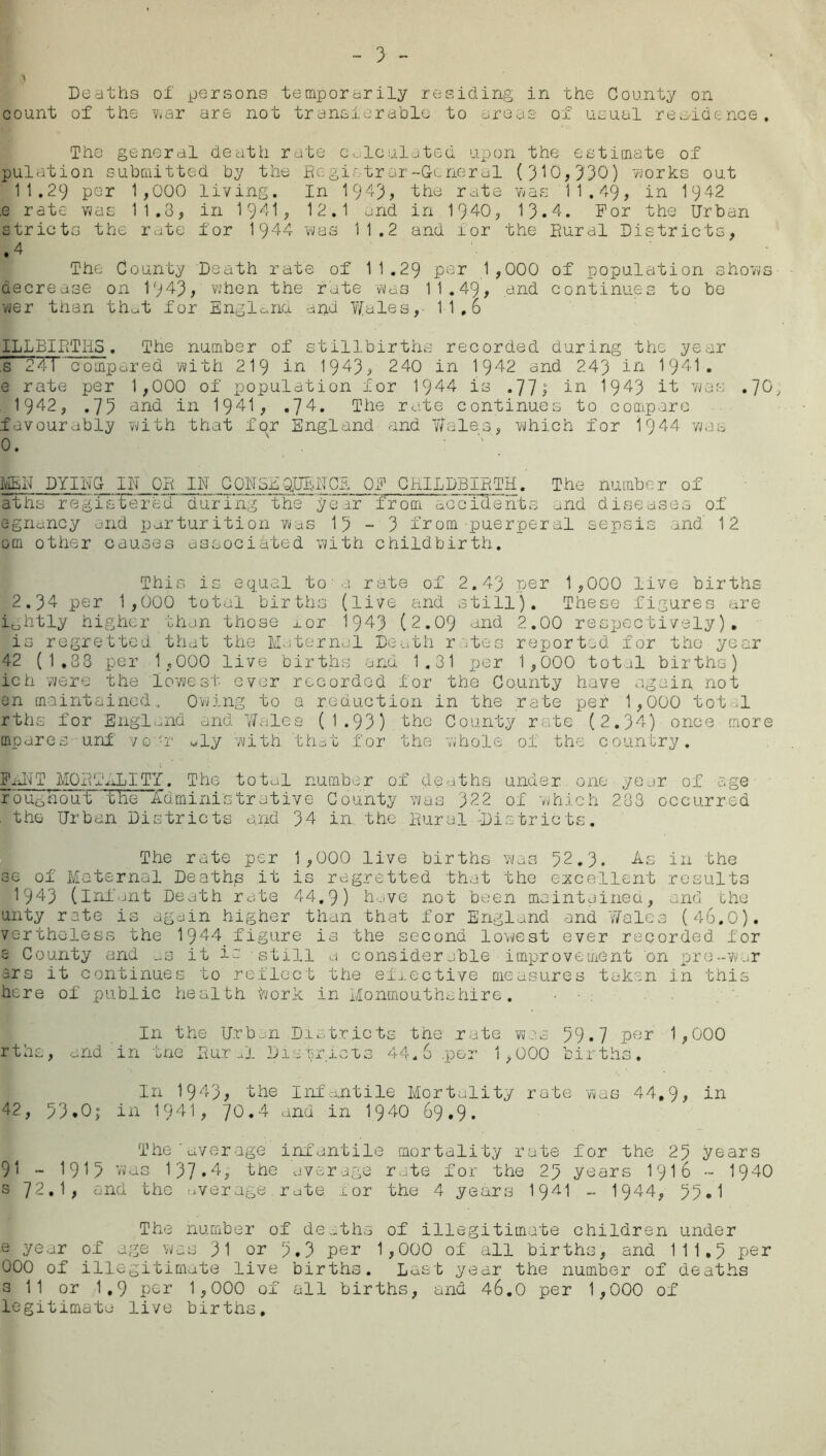 & \ Deaths of persons temporarily residing in the County on count of the war are not transferable to areas of usual residence. The general death rate calculated upon the estimate of pulation submitted by the Registrar-General (310,330) works out 11.29 per 1,000 living. In 1943, the rate was 11,49, in 1942 .e rate was 11.3, in 1941, 12.1 and in 1940, 13.4. For the Urban stricts the rate for 1944 was 11.2 and for the Bural Districts, • 4 The County Death rate of 11.29 per 1,000 of population shows decrease on 1943, when the rate was 11.49, and continues to be wer than that for England aria Yfales,- 11.6 ILLBIPiTHS. The number of stillbirths recorded during the year ,s 24T compared with 219 in 1943, 240 in 1942 and 243 in 1941. e rate per 1,000 of population for 1944 is .77; in 1943 it was .70, 1942, .75 and in 1941, .74. The rate continues to compare favourably with that for England and Wales, which for 1944 was 0. MEN DYING IE OB IN CONSEQUENCE OF CHILDBIRTH. The number of aths regisTerfed during the year from accidents and diseases of egnancy and parturition was 15-3 from puerperal sepsis and' 12 om other causes associated with childbirth. This is equal toa rate of 2.43 per 1,000 live births 2.34 per 1,000 total births (live and still). These figures are ibhtly higher than those j_or 1943 (2.09 and 2.00 respectively). is regretted that the Maternal Death rates reported for the year 42 (1.33 per 1,000 live births and 1.31 per 1,000 total births) ich were the lowest ever recorded for the County have again not en maintained. Owing to a reduction in the rate per 1,000 tot 1 rths for England and Wales (1.93) the County rate (2.34) once more mparos-unf vo-r «ly with that for the whole of the country. FijiT MORTALITY. The total number of deaths under one year of age roughouT the Administrative County was 322 of which 2.33 occurred . the Urban Districts and 34 in. the Rural -Districts. The rate per 1,000 live births was 52.3. As in the 36 of Maternal Deaths it is regretted that the excellent results 1943 (infant Death rate 44.9) have not been maintained, and the unty rate is again higher than that for England and Wales (46.0). verthcless the 1944 figure is the second lowest ever recorded for s County and as it is still a considerable improvement on pre-war ars it continues to reflect the effective measures token in this here of public health toork in Monmouthshire. In the Urban Districts the rate was 59.7 per 1,000 rths, and in trie Rural Districts 44.6 .per 1,000 births. In 1943, the Infantile Mortality rate was 44,9, in 42, 53.0; in 1941, 70.4 and in 1940 69.9. The average infantile mortality rate for the 25 years 91 - 1915 Vvas 137.4, the average rate for the 25 years 1916 - 1940 s 72.1, and the average rate xor the 4 years 1941 -• 1944, 55*1 The number of deaths of illegitimate children under e year of age was 31 or 5.3 per 1,000 of all births, and 111.5 per 000 of illegitimate live births. Last year the number of deaths 3 11 or 1,9 per 1,000 of all births, and 46.0 per 1,000 of legitimate live births.