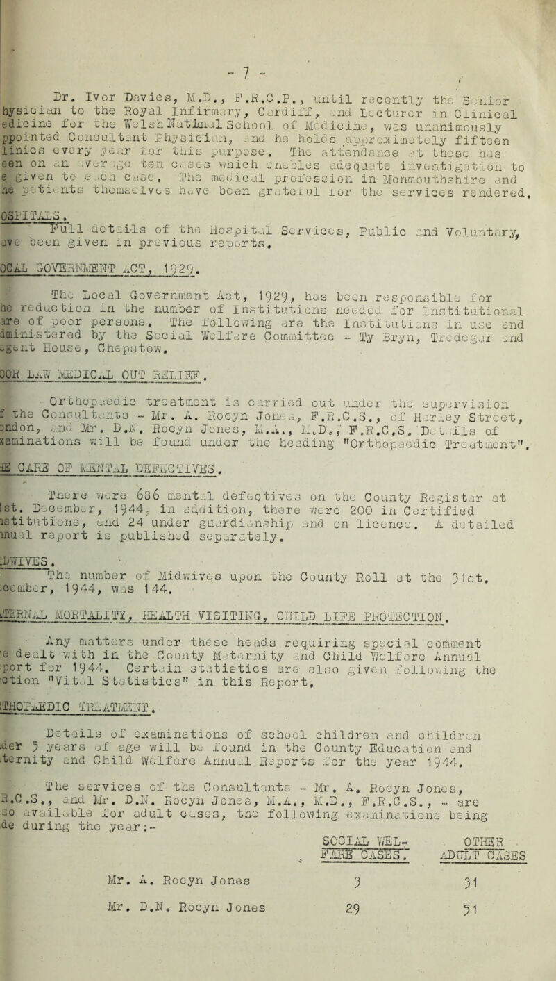 t Dr. Ivor Davies, M.D., F.R.C.P., until recently the Senior hysician to the Royal Infirmary, Cardiff, and Lecturer in Clinical e'dicine for the WelshNatimal School of Medicine, -vvas unanimously ppointed .Consultant physician, and he holds approximately fifteen linics every year for this purpose. The attendance at these has een on an average ten cases which enables adequate investigation to e given to e...ch case. The medical profession in Monmouthshire and he patients themselves hove been grateful for the services rendered 05x1 ILLd. Full details of the Hospital Services, Public and Voluntary, ave been given in previous reports. PC La GOVERNMENT ,.CT, 1929. The Local Government Act, 1929, has been responsible for he reduction in the number of Institutions needed for Institutional are of poor persons. The following are the Institutions in use end dministered by the Social Welfare Committee - Ty Bryn, Tredegar and agent House, Chepstow, OCR Lx AY IviEDICxJj OUT RELIEF . Orthopaedic treatment is carried out under the supervision £ the Consultants - Mr. A. Rocyn Jones, F.R.C.S., of Harley Street, ondon, ...no. Mr. D.N. Rocyn Jones, M.A., L„D., F.R.C.S. 'Dot ills of saminations will be found under the heading Orthopaedic Treatment. fK CARR OF HEN TxJj DEFECTIVES . There wore 636 mental defectives on the County Register at 1st. December, 1944, in addition, there were 200 in Certified istitutions, and 24 under guardianship and on licence. A detailed mual report is published separately. -D VIVAS . The number of Midwives upon the County Roll at the 91st, nembor, 1944, was 144. iTLRRRD MORTALITY, HEALTH VISITING, CHILD_ LIFE PROTECTION. Any matters under these heads requiring special comment ■e dealt with in the.County Maternity and Child Welfare Annual port for 1944. Certain statistics are' also given following the ction Vital Statistics in this Report, ■ lilQff JiDIC TREATMENT. Details of examinations of school children and children .def 9 years of age will bo found in the County Education and .ternity and Child Welfare Annual Reports for the year 1944, The services of the Consultants - Mr. A, Rocyn Jones, R»C .0 ,, end Mr . B »N. Rocyn Jones, M.A., M»D ,, F ,R ,C ,S. , — are oo available for adult c^ses, the following examinations being de during the year;- SC’CIAL VJEL-? OTHER . .. Fare cases. adult cases Mr, A. Rocyn Jones Mr. D.N. Rocyn Jones 9 29 31 31