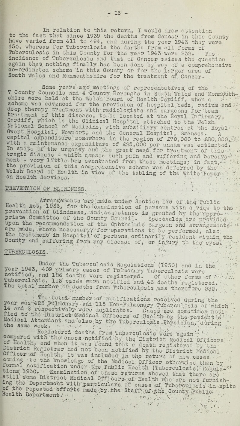 In relation to this return, I would draw sttontion to tho fact that since 1939 the deaths from Gancor in this County have varied from 411 to 494, and during the year 1943 they were 450, whereas for Tuberculosis the deaths from all forms of Tuberculosis in this County for tho year 1943 were 232. The incidence of Tuberculosis and that of Gancor raises the question again th.at nothing finally has been dono by'way of a comprehensive co-ordinated schomo in' this County or for tho larger area of South Wales and Monmouthshire for tho treatment of Cancer. . Some years ago mootings of representatives, of the -' 7 County Councils and 4 County Boroughs in South Wales and Monm'o'uth'- shiro were held at the Welsh Board of Health Cardiff, wken a scheme was advanced for tho provision of hospital.beds, radium ana 1-- doop therapy treatment with radiologists and surgeons for'team' treatment of this disoaso, to be located at the Royal Infirmary, Cardiff, which is the Clinical Hospital attached to the 'Welsh National School of Medicine, with subsidiary centres'at 'tho Royal Gwent Hospital, Newport, and tho General Hospital, Swansea. A capital cxpen'dituro/ somewhere in the region of £70,000 to £80,000,~A* with.a maintenance1 expenditure of £25,000 per' annum was estimated. In spite ;of the urgency and the great need, for treatment of this • A tragic disease - which causes such pain and suffering and bereave'-'-- mont - vory- little bn-s eventuated from these meetings; in fact,—- ? Provision of this comprchonsivo scheme was deferred by the' ’ '• >•; Welsh Board of Health in viow of tho tabling of the White Paper ' 1 on Ho alt h Services. . • * •••' • .; . PREVENTION OF BLINDNESS. 1 ■ . Arrangements are;’mado. under Section 176 of'.the Public Health Act, '1936, f or 'tho •'examination of persons with a.view to tho prevention of blindness, and'.assistance, is granted by the''appro- pnate Committoo of the County Council. Spectacles'.tro provided- • ■> upon oho recommendation of the Ophthalmic Surgeon and arrangements'* ,‘' are made, .whore 'necessary; for''operations tp .be performed, also one treatment' in Hospital*of persons ordinarily resident within tho County and ^ suffd ring from.-any disease of, or injury to thpeyosi TUBERCULOSIS.* .f- ,- , •'.* ' ‘ ; y -:* ^n^er tho Tuberculosis Regulations (1930) and in tho y°fL^9409 Prlmary cases of Pulmonary Tuberculosis wore notified, and 186. doaths wore registered. Of other forms of -J'-' Tuberculosis, 113' cases wpre notified ‘and, ,46- doaths registered, iho votal number of^' deaths from Tuberculosis w.-as therefore 232. 1 ;y? Di5l3JiGt'''‘Medical Off leers'of ■’h-calth'by the patxdut ‘.s same we°kdan^ an^ ■'a.ls0'3y Tuberculosis j£hy.sict'an, :'d Uring '*’ Registered doaths from. Tuberculosis word 'again'''' :‘ Jith- the- cases • notified,shv tho '«+•’ il- ✓ — -- Regie uiabrivu nuux* was included in tho return of now. oases ilh? ' II?0 “odS° of the Medical.officer otherwise than by tS w “?dor tho Public Health (tuberculosisP flogulb^ tions: 1.9JO. . .Examination, of t to so returns showed that there are'' District Medical. Officers of Health who'-arp-not fur'nish- lng the Department with-.particulars of cases ,of Tuberculosis' -in spi Health Sopartoon?0^3 mad?:^Ihe Staff^f Cpunt^^ublic. , . , 1: