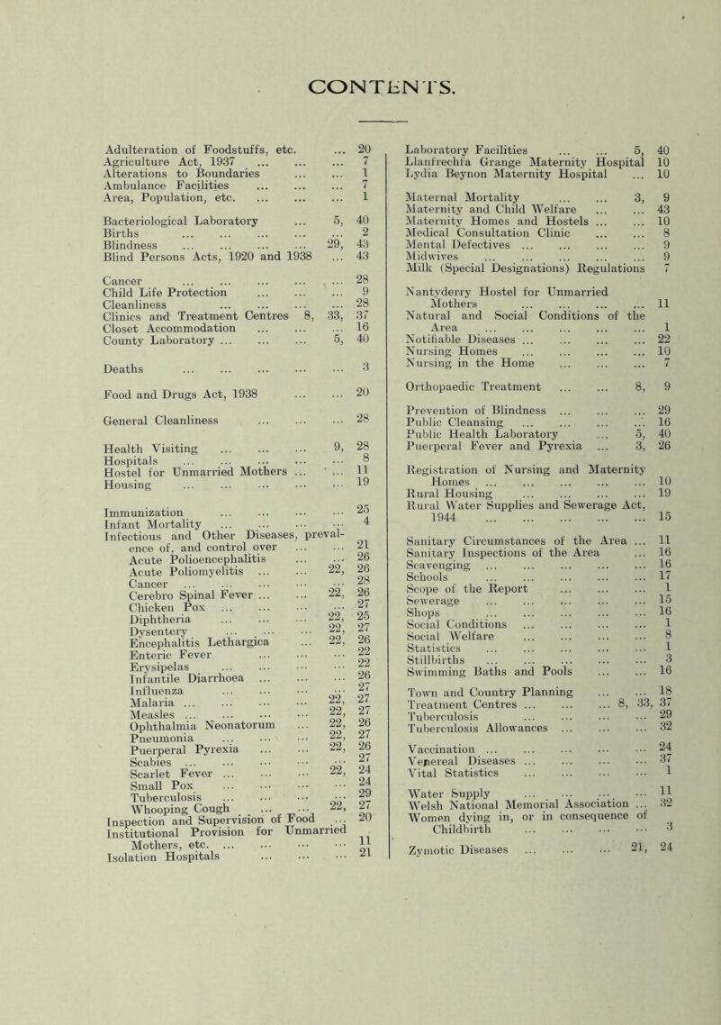 CONTENTS Adulteration of Foodstuffs, etc. ... 2U Agriculture Act, 1937 ... ... ... 7 Alterations to Boundaries 1 Ambulance Facilities ... ... ... 7 Area, Population, etc. ... ... ... 1 Bacteriological Laboratory ... 5, 40 Births ... ... 2 Blindness ... ... 29, 43 Blind Persons Acts, 1920 and 1938 ... 43 Cancer ... ... ... 28 Child Life Protection 9 Cleanliness ... ... ... ... 28 Clinics and Treatment Centres 8, 33, 37 Closet Accommodation ... ... ... 16 County Laboratory ... ... ... 5, 40 Deaths Laboratory Facilities ... ... 5, 40 Llanfrechfa Grange Maternity Hospital 10 Lydia Beynon Maternity Hospital ... 10 Maternal Mortality ... ... 3, 9 Maternity and Child Welfare ... ... 43 [Maternity Homes and Hostels ... ... 10 Medical Consultation Clinic ... ... 8 Mental Defectives ... ... ... ... 9 Midwives ... ... ... ... ... 9 Milk (Special Designations) Regulations 7 Nantyderry Hostel for Unmarried Mothers ... ... ... ... 11 Natural and Social Conditions of the Area ... ... ... ... ... 1 Notifiable Diseases ... ... ... ... 22 Nursing Homes ... ... ... ... 10 Nursing in the Home ... ... ... 7 Food and Drugs Act, 1938 General Cleanliness Health Visiting Hospitals ... Hostel for Unmarried Mothers . Housing Immunization Infant Mortality Infectious and Othei’ Diseases, enoe of, and control over Acute Polioencephalitis Acute Poliomyelitis Cancer Cerebro Spinal Fever ... Chicken Pox Diphtheria Dysentery Encephalitis Lethargica Enteric Fever Erysipelas Infantile Diarrhoea Influenza Malaria ... Measles ... Ophthalmia Neonatorum Pneumonia Puerperal Pyrexia Scabies Scarlet Fever Small Pox Tuberculosis Whooping Cough _ ... Inspection and Supervision of Institutional Provision for Mothers, etc. Isolation Hospitals 20 28 9, 28 8 11 19 25 preval- 4 21 26 22' 26 28 22^ 26 27 22,' 25 . 22, 27 . 22, 26 22 22 26 27 22,■ 27 22, 27 22, 26 22, 27 22, 26 27 '. 22; 24 24 29 ■ 22; 27 od married 20 11 21 Orthopaedic Treatment ... ... 8, 9 Prevention of Blindness ... ... ... 29 Public Cleansing ... ... ... 16 Public Health Laboratory ... 5, 40 Puerperal Fever and Pyrexia ... 3, 26 Registration of Nursing and Maternity Homes ... ... ... ... ... 10 Rural Housing 19 Rui al Water Supplies and Sewerage Act, 1944 15 Sanitary Circumstances of the Area ... 11 Sanitary Inspections of the Area ... 16 Scavenging ... ... ... ... ... 16 Schools ... ... ... ... ... 17 Scope of the Report ... ... ... 1 Sewerage ... ... ... ... ... 15 Shops ... 16 Social Conditions ... ... ... ... 1 Social Welfare 8 Statistics ... ... ... ... 1 Stillbirths ... ... ... ... ... 3 Swimming Baths and Pools ... ... 16 Town and Country Planning 18 Treatment Centres ... 8, 33, 37 Tuberculosis ... ... 29 Tuberculosis Allowances 32 Vaccination ... ... 24 Verereal Diseases 3 Vital Statistics ... 1 Water Supply 11 Welsh National Memorial Association ... .32 Women dying in, or in consequence of Childbirth ... 3 Zymotic Diseases ... 21, 24