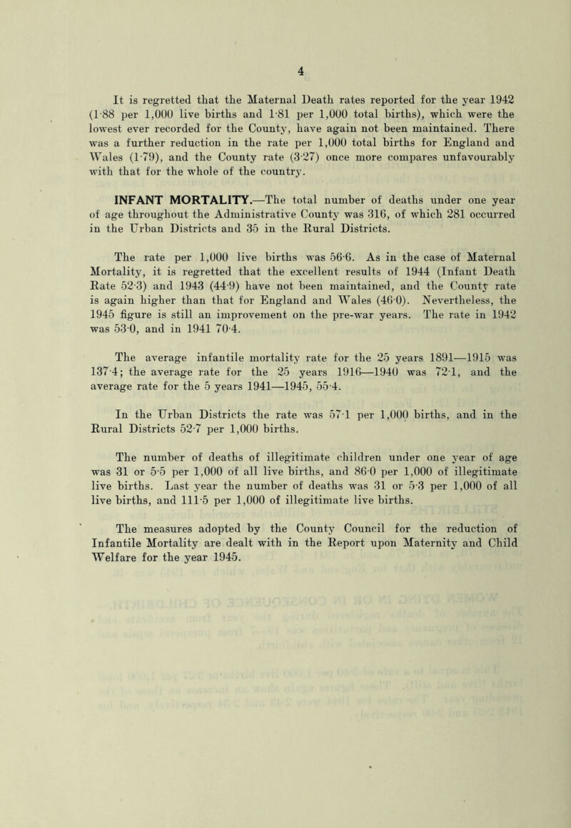 It is regretted that the Maternal Death rates reported for the year 1942 (1-88 per 1,000 live births and 1-81 per 1,000 total births), which were the lowest ever recorded for the County, have again not been maintained. There was a further reduction in the rate per 1,000 total births for England and Wales (T79), and the County rate (3-27) once more compares unfavourably with that for the whole of the country. INFANT MORTALITY.—The total number of deaths under one year of age throughout the Administrative County was 316, of which 281 occurred in the Urban Districts and 35 in the Rural Districts. The rate per 1,000 live births was 56 6. As in the case of Maternal Mortality, it is regretted that the excellent results of 1944 (Infant Death Rate 52-3) and 1943 (44-9) have not been maintained, and the County rate is again higher than that for England and Wales (46 0). Nevertheless, the 1945 figure is still an improvement on the pre-war years. The rate in 1942 was 53 0, and in 1941 70 4. The average infantile mortality rate for the 25 years 1891—1915 was 137-4; the average rate for the 25 years 1916—1940 was 721, and the average rate for the 5 years 1941—1945, 55 4. In the Urban Districts the rate was 571 per 1,000 births, and in the Rural Districts 52-7 per 1,000 births. The number of deaths of illegitimate children under one year of age was 31 or 5-5 per 1,000 of all live births, and 86 0 per 1,000 of illegitimate live births. Last year the number of deaths was 31 or 5 3 per 1,000 of all live births, and 111-5 per 1,000 of illegitimate live births. The measures adopted by the County Council for the reduction of Infantile Mortality are dealt with in the Report upon Maternity and Child Welfare for the year 1945.