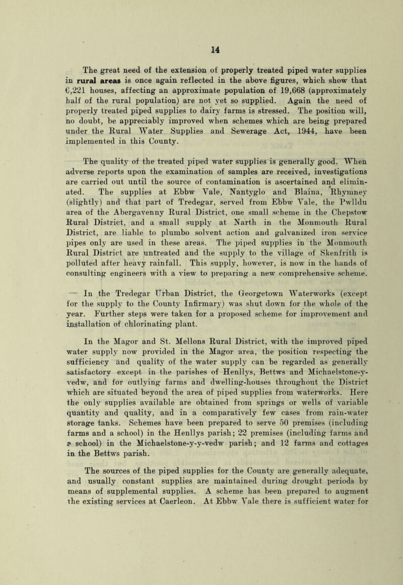 The great need of the extension of properly treated piped water supplies in rural areas is once again reflected in the above figures, which show that G,221 houses, affecting an approximate population of 19,668 (approximately half of the rural population) are not yet so supplied. Again the need of properly treated piped supplies to dairy farms is stressed. The position will, no doubt, be appreciably improved when schemes which are being prepared under the Rural Water Supplies and Sewerage Act, 1944, have been implemented in this County. The quality of the treated piped water supplies is generally good. When adverse reports upon the examination of samples are received, investigations are carried out until the source of contamination is ascertained and elimin- ated. The supplies at Ebbw Vale, Nantyglo and Blaina, Rhymney (slightly) and that part of Tredegar, served from Ebbw Vale, the Pwlldu area of the Abergavenny Rural District, one small scheme in the Chepstow Rural District, and a small supply at Narth in the Monmouth Rural District, are liable to plumbo solvent action and galvanized iron service pipes only are used in these areas. The piped supplies in the Monmoiith Rural District are untreated and the supply to the village of Skeufrith is polluted after heavy rainfall. This supply, however, is now in the hands of consulting engineers with a view to preparing a new comprehensive scheme. — In the Tredegar Urban District, the Greorgetown Waterworks (except for the supply to the County Infirmary) was shut down for the whole of the year. Further steps were taken for a proposed scheme for improvement and installation of chlorinating plant. In the Magor and St. Mellons Rural District, with the improved piped water supply now provided in the Magor area, the position respecting the sufficiency and quality of the water supply can be regarded as generally satisfactory except in the jiarishes of Henllys, Bettws and Michaelstone-y- vedw, and for outlying farms and dwelling-houses throughout the District which are situated beyond the area of piped supplies from waterworks. Here the only supplies available are obtained from springs or wells of variable quantity and quality, and in a comparatively few cases from rain-water storage tanks. Schemes have been prepared to serve 50 premises (including farms and a school) in the Henllys parish; 22 premises (including farms and a school) in the Michaelstone-y-y-vedw parish; and 12 farms and cottages in the Bettws parish. The sources of the piped supplies for the County are generally adequate, and usually constant supplies are maintained during drought periods by means of supplemental supplies. A scheme has been prepared to augment the existing services at Caerleon. At Ebbw Vale there is sufficient water for