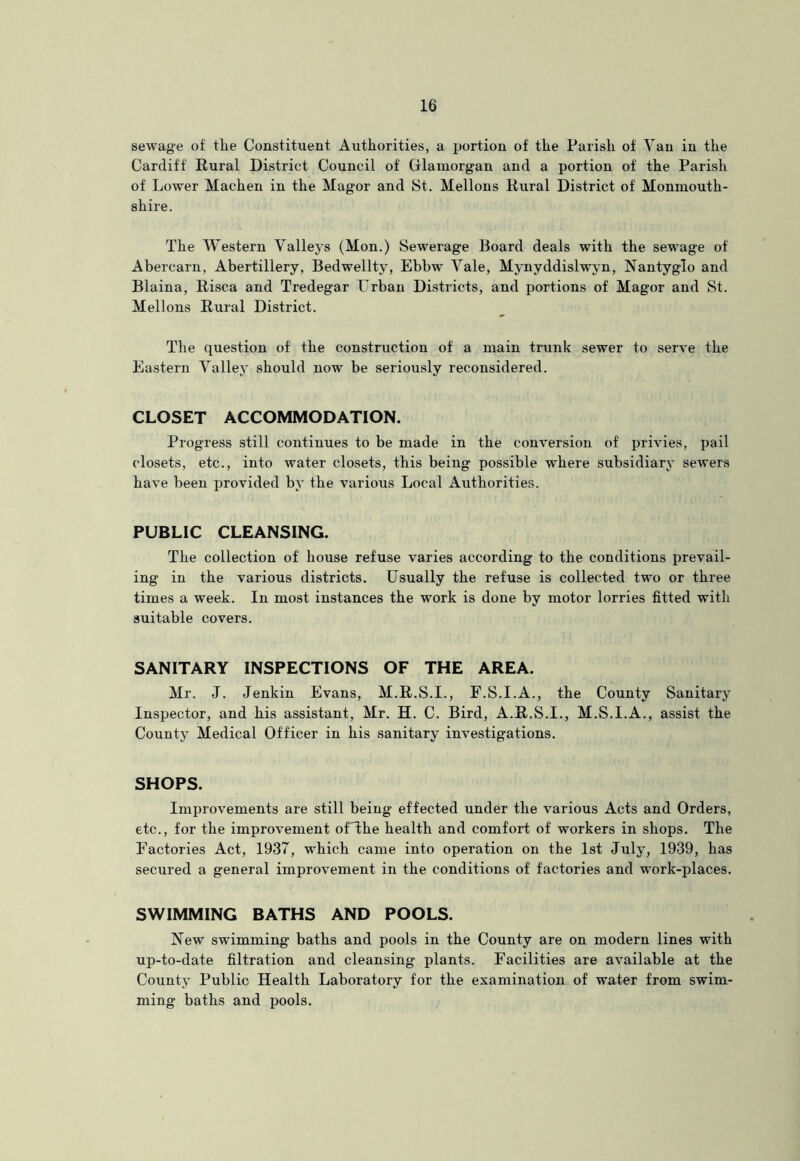 sewage of tlie Constituent Authorities, a portion of the Parish of Van in the Cardiff Rural District Council of Glamorgan and a portion of the Parish of Lower Machen in the Magor and St. Mellons Rural District of Monmouth- shire. The Western Valleys (Mon.) Sewerage Board deals with the sewage of Abercarn, Abertillery, Bedwellty, Ebbw Vale, Mynyddislwyn, Nantyglo and Blaina, Risca and Tredegar Urban Districts, and portions of Magor and St. Mellons Rural District. The question of the construction of a main trunk sewer to serve the Eastern Valley should now be seriously reconsidered. CLOSET ACCOMMODATION. Progress still continues to be made in the conversion of privies, pail closets, etc., into water closets, this being possible where subsidiary sewers have been provided by the various Local Authorities. PUBLIC CLEANSING. The collection of house refuse varies according to the conditions prevail- ing in the various districts. Usually the refuse is collected two or three times a week. In most instances the work is done by motor lorries fitted with suitable covers. SANITARY INSPECTIONS OF THE AREA. Mr. J. Jenkin Evans, M.R.S.I., F.S.I.A., the County Sanitary Inspector, and his assistant, Mr. H. C. Bird, A.R.S.I., M.S.I.A., assist the County Medical Officer in his sanitary investigations. SHOPS. Improvements are still being effected under the various Acts and Orders, etc., for the improvement ofThe health and comfort of workers in shops. The Factories Act, 1937, which came into operation on the 1st July, 1939, has secured a general improvement in the conditions of factories and work-places. SWIMMING BATHS AND POOLS. New swimming baths and pools in the County are on modern lines with up-to-date filtration and cleansing plants. Facilities are available at the County Public Health Laboratory for the examination of water from swim- ming baths and pools.