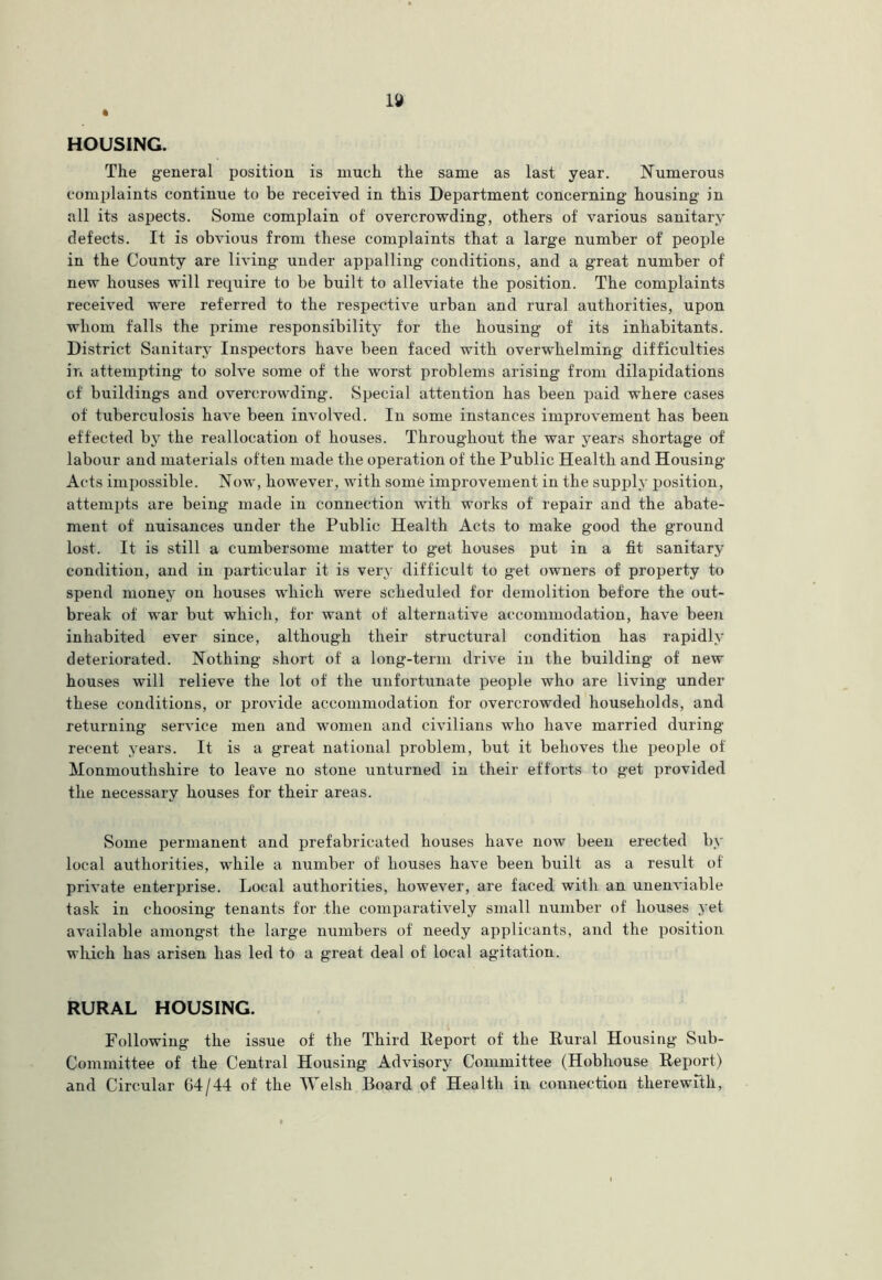 HOUSING. The general position is much the same as last year. Numerous complaints continue to be received in this Department concerning housing in all its aspects. Some complain of overcrowding, others of various sanitary defects. It is obvious from these complaints that a large number of people in the County are living under appalling conditions, and a great number of new houses will require to be built to alleviate the position. The complaints received were referred to the respective urban and rural authorities, upon whom falls the prime responsibility for the housing of its inhabitants. District Sanitary Inspectors have been faced with overwhelming difficulties in attempting to solve some of the worst problems arising from dilapidations of buildings and overcrowding. Special attention has been paid where cases of tuberculosis have been involved. In some instances improvement has been effected by the reallocation of houses. Throughout the war years shortage of labour and materials often made the operation of the Public Health and Housing Acts impossible. Now, however, with some improvement in the supply position, attempts are being made in connection with works of repair and the abate- ment of nuisances under the Public Health Acts to make good the ground lost. It is still a cumbersome matter to get houses put in a fit sanitary condition, and in particular it is very difficult to get owners of property to spend money on houses which were scheduled for demolition before the out- break of war but which, for want of alternative accommodation, have been inhabited ever since, although their structural condition has rapidly deteriorated. Nothing short of a long-term drive in the building of new houses will relieve the lot of the unfortunate people who are living under these conditions, or provide accommodation for overcrowded households, and returning service men and women and civilians who have married during recent years. It is a great national problem, but it behoves the people of Monmouthshire to leave no stone unturned in their efforts to get provided the necessary houses for their areas. Some permanent and prefabricated houses have now been erected by local authorities, while a number of houses have been built as a result of private enterinise. Local authorities, however, are faced with an unenviable task in choosing tenants for the comparatively small number of houses yet available amongst the large numbers of needy applicants, and the position which has arisen has led to a great deal of local agitation. RURAL HOUSING. Following the issue of the Third Report of the Rural Housing Sub- Committee of the Central Housing Advisory Committee (Hobhouse Report) and Circular 64/44 of the “Welsh Board of Health in connection therewrth.