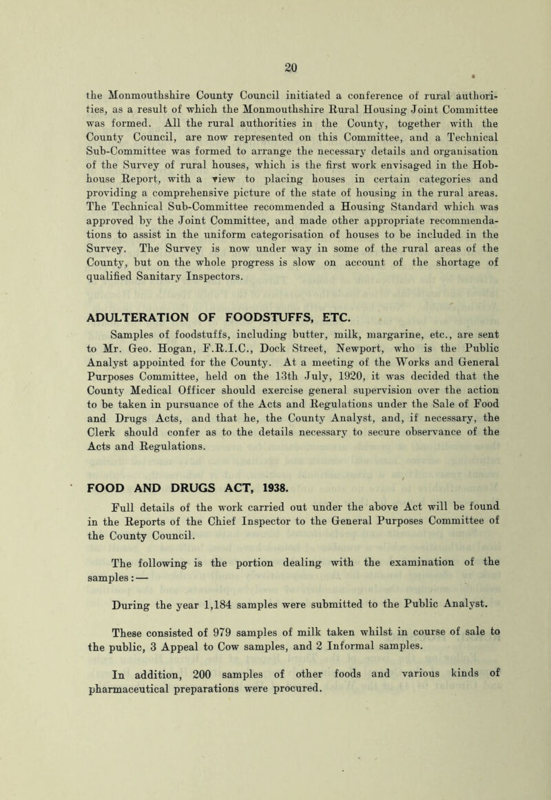 the Monmouthshire County Council initiated a conference of rural authori- ties, as a result of which the Monmouthshire Rural Housing Joint Committee was formed. All the rural authorities in the County, together with the County Council, are now represented on this Committee, and a Technical Sub-Committee was formed to arrange the necessary details and organisation of the Survey of rural houses, which is the first work envisaged in the Hob- house Report, with a view to placing houses in certain categories and providing a comprehensive picture of the state of housing in the rural areas. The Technical Sub-Committee recommended a Housing Standard which was approved by the Joint Committee, and made other appropriate recommenda- tions to assist in the uniform categorisation of houses to be included in the Survey. The Survey is now under way in some of the rural areas of the County, but on the whole progress is slow on account of the shortage of qualified Sanitary Inspectors. ADULTERATION OF FOODSTUFFS, ETC. Samples of foodstuffs, including butter, milk, margarine, etc., are sent to Mr. Geo. Hogan, F.R.I.C., Dock Street, Newport, who is the Public Analyst appointed for the County. At a meeting of the Works and General Purposes Committee, held on the 13th July, 1920, it was decided that the County Medical Officer should exercise general supervision over the action to be taken in pursuance of the Acts and Regulations under the Sale of Food and Drugs Acts, and that he, the County Analyst, and, if necessary, the Clerk should confer as to the details necessary to secure observance of the Acts and Regulations. FOOD AND DRUGS ACT, 1938. Full details of the work carried out under the above Act will be found in the Reports of the Chief Inspector to the General Purposes Committee of the County Council. The following is the portion dealing with the examination of the samples: — During the year 1,184 samples were submitted to the Public Analyst. These consisted of 979 samples of milk taken whilst in course of sale to the public, 3 Appeal to Cow samples, and 2 Informal samples. In addition, 200 samples of other foods and various kinds of pharmaceutical preparations were procured.