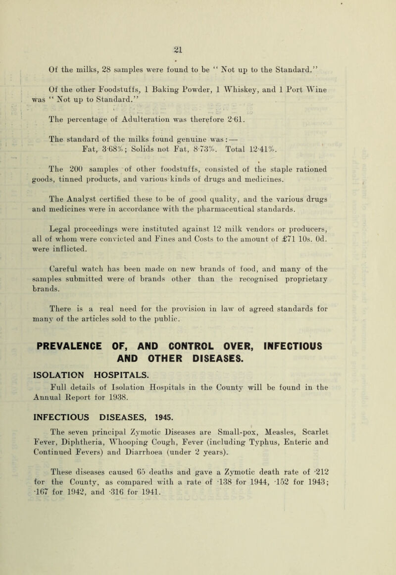 Of the milks, 28 samples were found to be “ Not up to the Standard.” Of the other Foodstuffs, 1 Baking Powder, 1 Whiskey, and 1 Port Wine was ‘‘Not up to Standard,” The percentage of Adulteration was therefore 2-61. The standard of the milks found genuine was: — Fat, 3-68%; Solids not Fat, 8-73%. Total 12'41%. The 20U samples of other foodstuffs, consisted of the staple rationed goods, tinned products, and various kinds of drugs and medicines. The Analyst certified these to be of good quality, and the various drugs and medicines were in accordance with the pharmaceutical standards. Legal proceedings were instituted against 12 milk vendors or producers, all of whom were convicted and Fines and Costs to the amount of £71 10s. Od. were inflicted. Careful watch has been made on new brands of food, and many of the samples submitted were of brands other than the recognised proprietaiy brands. There is a real need for the provision in law of agreed standards for many of the articles sold to the public. PREVALENCE OF, AND CONTROL OVER, INFECTIOUS AND OTHER DISEASES. ISOLATION HOSPITALS. Full details of Isolation Hospitals in the County will be fqund in the Annual Report for 1938. INFECTIOUS DISEASES, 1945. The seven principal Zymotic Diseases are Small-pox, Measles, Scarlet Fever, Diphtheria, Whoojjing Cough, Fever (including Typhus, Enteric and Continued Fevers) and Diarrhoea (under 2 years). These diseases caused G5 deaths and gave a Zymotic death rate of -212 for the County, as compared with a rate of T38 for 1944, T52 for 1943; T67 for 1942, and -316 for 1941.