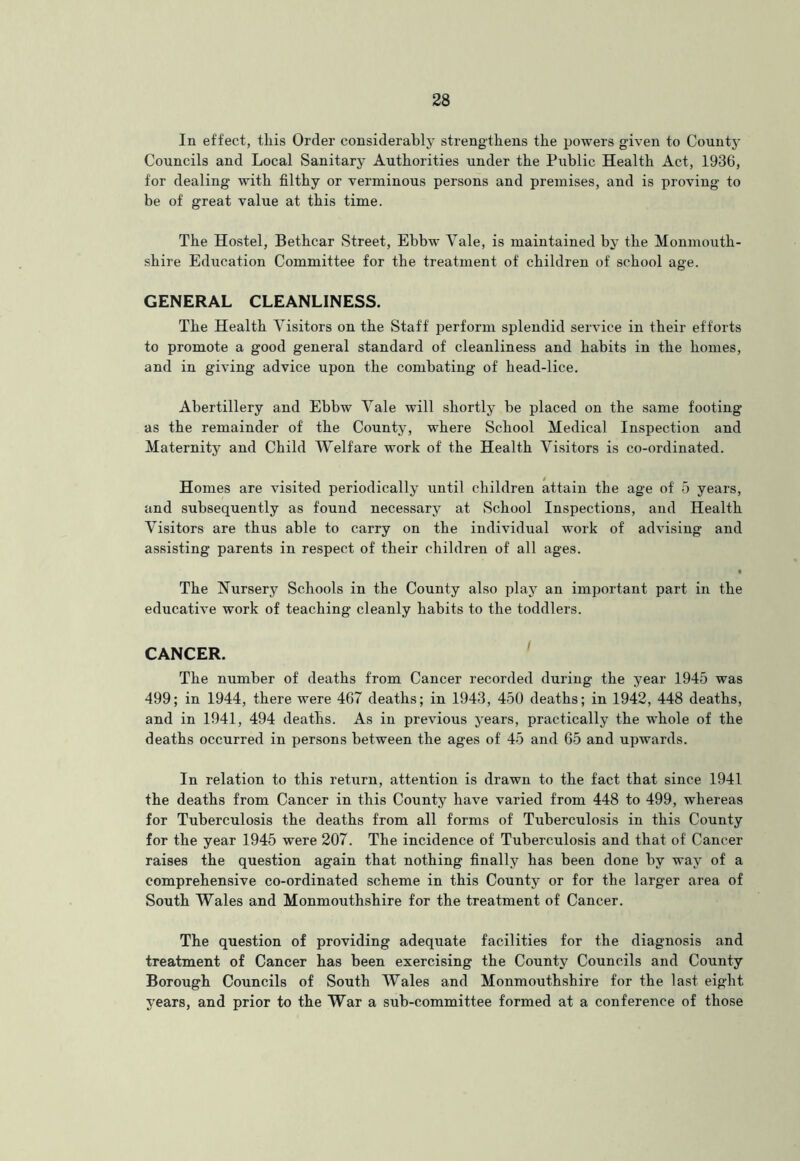 In effect, tliis Order considerably strengthens the powers given to County Councils and Local Sanitary Authorities under the Public Health Act, 1936, for dealing with filthy or verminous persons and premises, and is proving to be of great value at this time. The Hostel, Bethcar Street, Ebbw Vale, is maintained by the Monmouth- shire Education Committee for the treatment of children of school age. GENERAL CLEANLINESS. The Health Visitors on the Staff perform splendid service in their efforts to promote a good general standard of cleanliness and habits in the homes, and in giving advice upon the combating of head-lice. Abertillery and Ebbw Vale will shortly be placed on the same footing as the remainder of the County, where School Medical Inspection and Maternity and Child Welfare work of the Health Visitors is co-ordinated. Homes are visited periodically until children attain the age of 5 years, and subsequently as found necessary at School Inspections, and Health Visitors are thus able to carry on the individual work of advising and assisting parents in respect of their children of all ages. • The Nursery Schools in the County also play an important part in the educative work of teaching cleanly habits to the toddlers. CANCER. ' The number of deaths from Cancer recorded during the year 1945 was 499; in 1944, there were 467 deaths; in 1943, 450 deaths; in 1942, 448 deaths, and in 1941, 494 deaths. As in previous j'ears, practically the wEole of the deaths occurred in persons between the ages of 45 and 65 and upwards. In relation to this return, attention is drawn to the fact that since 1941 the deaths from Cancer in this County have varied from 448 to 499, whereas for Tuberculosis the deaths from all forms of Tuberculosis in this County for the year 1945 were 207. The incidence of Tuberculosis and that of Cancer raises the question again that nothing finally has been done by way of a comprehensive co-ordinated scheme in this County or for the larger area of South Wales and Monmouthshire for the treatment of Cancer. The question of providing adequate facilities for the diagnosis and treatment of Cancer has been exercising the County Councils and County Borough Councils of South Wales and Monmouthshire for the last eight years, and prior to the War a sub-committee formed at a conference of those