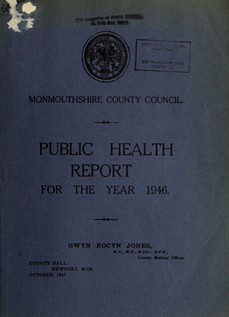 M PUBLIC HEALTH REPORT FOR THE YEAR 1946. ♦♦ GWYN ROCYN JONES, M.A., M.D., B.Chir., County Medical Officer. COUNTY HALL, NEWPORT, MON. OCTOBER, 1947