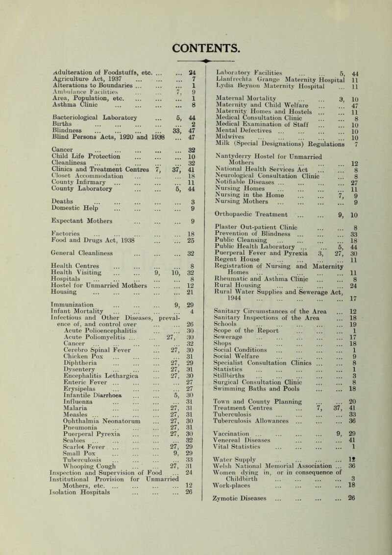 CONTENTS Adulteration of Foodstuffs, etc 24 Agriculture Act, 1937 7 Alterations to Boundaries ... ... 1 Ambulance Facilities 7, 9 Area, Population, etc. 1 Asthma Clinic 8 Bacteriological Laboratory 5, 44 Births 2 Blindness !” 33, 47 Blind Persons Acts, 1920 and 1938 ... 47 Cancer 32 Child Life Protection 10 Cleanliness 32 Clinics and Treatment Centres 7, 37, 41 Closet Accommodation 18 County Infirmary 11 County Laboratory ::: 5; 44 Deaths 3 Domestic Help 9 Expectant Mothers 9 Factories 18 Food and Drugs Act, 1938 25 General Cleanliness 32 Health Centres 8 Health Visiting 9; io, 32 Hospitals 8 Hostel for Unmarried Mothers 12 Housing 21 Immunization 9, 29 Infant Mortality Infectious and Other Diseases , preval- 4 ence of, and control over 26 Acute Polioencephalitis 30 Acute Poliomyelitis ... 27, 30 Cancer 32 Cerebro Spinal Fever 27,' 30 Chicken Pox 31 Diphtheria ::: 27; 29 Dysentery ... 27, 31 Encephalitis Lethargica ... 27, 30 Enteric Fever ... 27 Erysipelas 27 Infantile Diarrhoea % 30 Influenza 31 Malaria 27, 31 Measles ... ... 27, 31 Ophthalmia Neonatorum ... 27, 30 Pneumonia 27, 31 Puerperal Pyrexia ... 27, 30 Scabies ... 32 Scarlet Fever 27, 29 Small Pox 9, 29 Tuberculosis 33 Whooping Cough ::: 27; 31 Inspection and Supervision of Food Institutional Provision for Unmarried 24 Mothers, etc 12 Isolation Hospitals 26 Laboratory Facilities 5, 44 Llanirechta Grange Maternity Hospital 11 Lydia Beynon Maternity Hospital ... 11 Maternal Mortality 3 10 Maternity and Child Welfare ’ 47 Maternity Homes and Hostels ... ... 11 Medical Consultation Clinic 8 Medical Examination of Staff 10 Mental Defectives ... ... ... ... 10 Midwives ... ... ... ... 10 Milk (Special Designations) Regulations 7 Nantyderry Hostel for Unmarried Mothers 12 National Health Services Act ... ... 8 Neurological Consultation Clinic !!! 8 Notifiable Diseases 27 Nursing Homes ... H Nursing in the Home ... ... 7, 9 Nursing Mothers 9 Orthopaedic Treatment 9, 10 Plaster Out-patient Clinic ... ... 8 Prevention of Blindness 33 Public Cleansing ... ... ... ... 18 Public Health Laboratory ... ... 5, 44 Puerperal Fever and Pyrexia 3, 27, 30 Regent House 11 Registration of Nursing and Maternity Homes ... ... ... ... ... H Rheumatic and Asthma Clinic 8 Rural Housing ... ... ... ... 24 Rural Water Supplies and Sewerage Act, 1944 17 Sanitary Circumstances of the Area ... 12 Sanitary Inspections of the Area ... 18 Schools ... ... ... ... ... 19 Scope of the Report ... ... ... 1 Sewerage ... ... ... ... ... 17 Shops 18 Social Conditions ... ... ... ... 1 Social Welfare ... ... ... ... 9 Specialist Consultation Clinics ... ... 8 Statistics ... ... ... ... ... 1 Stillbirths ... ... ... ... ... 3 Surgical Consultation Clinic ... ... 8 Swimming Baths and Pools ... ... 18 Town and County Planning ... ... 20 Treatment Centres ... 7, 37, 41 Tuberculosis ... ... ... ... 33 Tuberculosis Allowances ... ... ... 36 Vaccination ... ... ... ... 9, 29 Venereal Diseases ... ... ... 41 Vital Statistics 1 Water Supply ... ... ... ... 18 Welsh National Memorial Association ... 36 Women dving in, or in consequence of Childbirth 3 Work-places ... ... ... ... 18 Zymotic Diseases ... ... ... ... 26