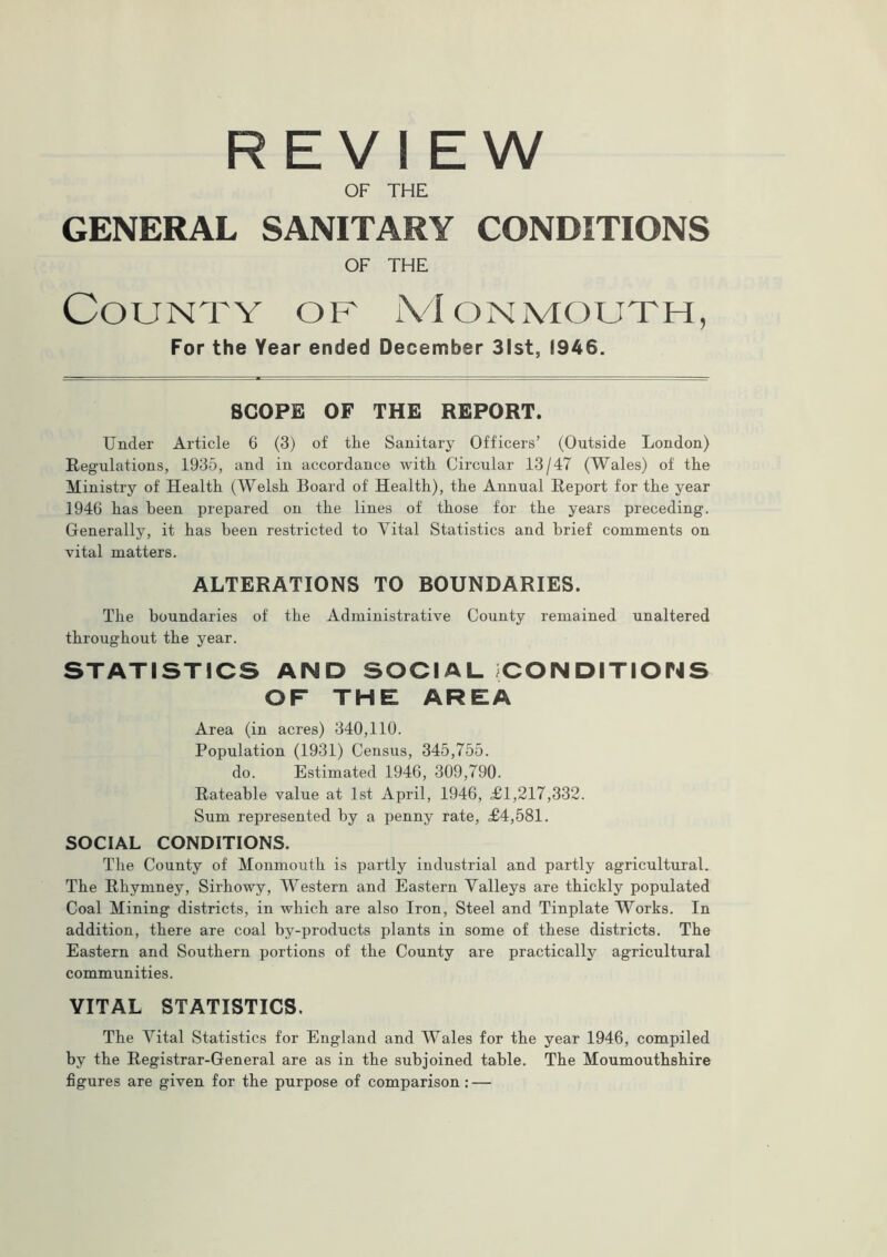 REVIEW OF THE GENERAL SANITARY CONDITIONS OF THE County of Monmouth, For the Year ended December 31st, 1946. SCOPE OF THE REPORT. Under Article 6 (3) of the Sanitary Officers’ (Outside London) Regulations, 1935, and in accordance with Circular 13/47 (Wales) of the Ministry of Health (Welsh Board of Health), the Annual Report for the year 1946 has been prepared on the lines of those for the years preceding. Generally, it has been restricted to Vital Statistics and brief comments on vital matters. ALTERATIONS TO BOUNDARIES. The boundaries of the Administrative County remained unaltered throughout the year. STATISTICS AND SOCIAL (CONDITIONS OF THE AREA Area (in acres) 340,110. Population (1931) Census, 345,755. do. Estimated 1946, 309,790. Rateable value at 1st April, 1946, £1,217,332. Sum represented by a penny rate, £4,581. SOCIAL CONDITIONS. The County of Monmouth is partly industrial and partly agricultural. The Rhymney, Sirhowy, Western and Eastern Valleys are thickly populated Coal Mining districts, in which are also Iron, Steel and Tinplate Works. In addition, there are coal by-products plants in some of these districts. The Eastern and Southern portions of the County are practically agricultural communities. VITAL STATISTICS. The Vital Statistics for England and Wales for the year 1946, compiled by the Registrar-General are as in the subjoined table. The Moumouthshire figures are given for the purpose of comparison: —