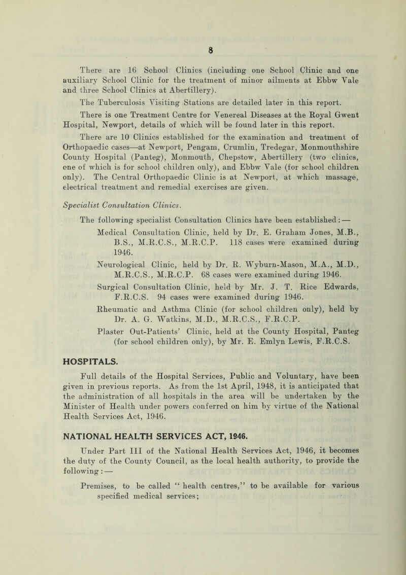 There are 16 School Clinics (including one School Clinic and one auxiliary School Clinic for the treatment of minor ailments at Ebbw Yale and three School Clinics at Abertillery). The Tuberculosis Visiting Stations are detailed later in this report. There is one Treatment Centre for Venereal Diseases at the Royal Gwent Hospital, Newport, details of which will be found later in this report. There are 10 Clinics established for the examination and treatment of Orthopaedic cases—at Newport, Pengam, Crumlin, Tredegar, Monmouthshire County Hospital (Panteg), Monmouth, Chepstow, Abertillery (two clinics, one of which is for school children only), and Ebbw Vale (for school children only). The Central Orthopaedic Clinic is at Newport, at which massage, electrical treatment and remedial exercises are given. Specialist Consultation Clinics. The following specialist Consultation Clinics have been established : — Medical Consultation Clinic, held by Dr. E. Graham Jones, M.B., B.S., M.R.C.S., M.R.C.P. 118 cases were examined during 1946. Neurological Clinic, held by Dr. R. Wyburn-Mason, M.A., M.D., M.R.C.S., M.R.C.P. 68 cases were examined during 1946. Surgical Consultation Clinic, held by Mr. J. T. Rice Edwards, F.R.C.S. 94 cases were examined during 1946. Rheumatic and Asthma Clinic (for school children only), held by Dr. A. G. Watkins, M.D., M.R.C.S., F.R.C.P. Plaster Out-Patients’ Clinic, held at the County Hospital, Panteg (for school children only), by Mr. E. Emlyn Lewis, F.R.C.S. HOSPITALS. Full details of the Hospital Services, Public and Voluntary, have been given in previous reports. As from the 1st April, 1948, it is anticipated that the administration of all hospitals in the area will be undertaken by the Minister of Health under powers conferred on him by virtue of the National Health Services Act, 1946. NATIONAL HEALTH SERVICES ACT, 1946. Under Part III of the National Health Services Act, 1946, it becomes the duty of the County Council, as the local health authority, to provide the following: — Premises, to be called “ health centres,” to be available for various specified medical services;