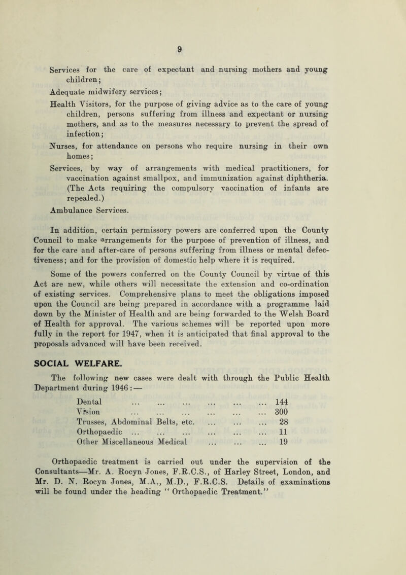 Services for tlie care of expectant and nursing mothers and young children; Adequate midwifery services; Health Visitors, for the purpose of giving advice as to the care of young children, persons suffering from illness and expectant or nursing mothers, and as to the measures necessary to prevent the spread of infection; Nurses, for attendance on persons who require nursing in their own homes; Services, by way of arrangements with medical practitioners, for vaccination against smallpox, and immunization against diphtheria. (The Acts requiring the compulsory vaccination of infants are repealed.) Ambulance Services. In addition, certain permissory powers are conferred upon the County Council to make 'arrangements for the purpose of prevention of illness, and for the care and after-care of persons suffering from illness or mental defec- tiveness; and for the provision of domestic help where it is required. Some of the powers conferred on the County Council by virtue of this Act are new, while others will necessitate the extension and co-ordination of existing services. Comprehensive plans to meet the obligations imposed upon the Council are being prepared in accordance with a programme laid down by the Minister of Health and are being forwarded to the Welsh Board of Health for approval. The various schemes will be reported upon more fully in the report for 1947, when it is anticipated that final approval to the proposals advanced will have been received. SOCIAL WELFARE. The following new cases were dealt with through the Public Health Department during 1946 : — Dental ... ... ... ... ... ... 144 Vision ... ... ... ... ... ... 300 Trusses, Abdominal Belts, etc. ... ... ... 28 Orthopaedic ... ... ... ... ... ... 11 Other Miscellaneous Medical ... ... ... 19 Orthopaedic treatment is carried out under the supervision of the Consultants—Mr. A. Rocyn Jones, F.R.C.S., of Harley Street, London, and Mr. D. N. Rocyn Jones, M.A., M.D., F.R.C.S. Details of examinations will be found under the heading “ Orthopaedic Treatment.”