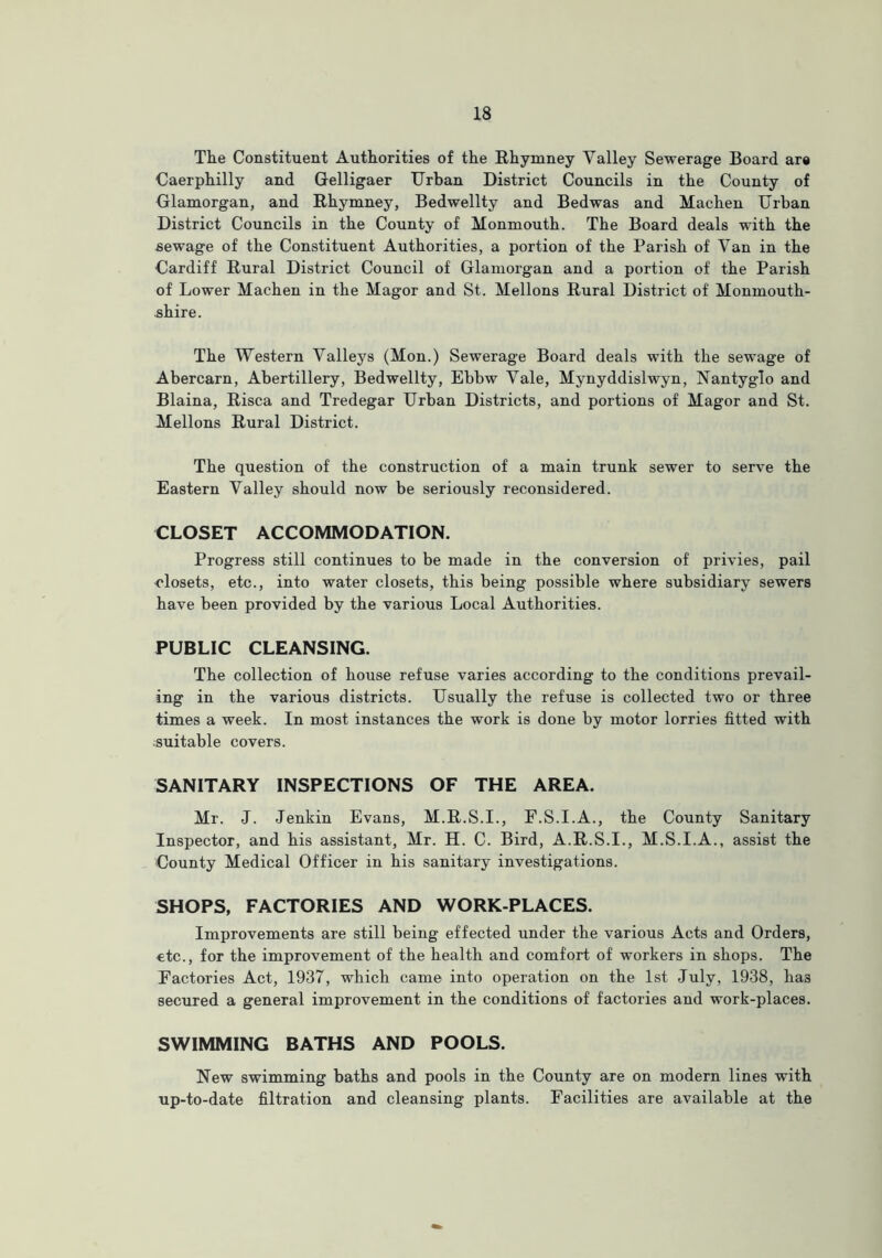 The Constituent Authorities of the Rhymney Valley Sewerage Board are Caerphilly and Gelligaer Urban District Councils in the County of Glamorgan, and Rhymney, Bedwellty and Bedwas and Machen Urban District Councils in the County of Monmouth. The Board deals with the .sewage of the Constituent Authorities, a portion of the Parish of Van in the Cardiff Rural District Council of Glamorgan and a portion of the Parish of Lower Machen in the Magor and St. Mellons Rural District of Monmouth- shire. The Western Valleys (Mon.) Sewerage Board deals with the sewage of Abercarn, Abertillery, Bedwellty, Ebbw Vale, Mynyddislwyn, Nantyglo and Blaina, Risca and Tredegar Urban Districts, and portions of Magor and St. Mellons Rural District. The question of the construction of a main trunk sewer to serve the Eastern Valley should now be seriously reconsidered. CLOSET ACCOMMODATION. Progress still continues to be made in the conversion of privies, pail closets, etc., into water closets, this being possible where subsidiary sewers have been provided by the various Local Authorities. PUBLIC CLEANSING. The collection of house refuse varies according to the conditions prevail- ing in the various districts. Usually the refuse is collected two or three times a week. In most instances the work is done by motor lorries fitted with ■suitable covers. SANITARY INSPECTIONS OF THE AREA. Mr. J. Jenkin Evans, M.R.S.I., F.S.I.A., the County Sanitary Inspector, and his assistant, Mr. H. C. Bird, A.R.S.I., M.S.I.A., assist the County Medical Officer in his sanitary investigations. SHOPS, FACTORIES AND WORK PLACES. Improvements are still being effected under the various Acts and Orders, €tc., for the improvement of the health and comfort of workers in shops. The Factories Act, 1937, which came into operation on the 1st July, 1938, lia3 secured a general improvement in the conditions of factories and work-places. SWIMMING BATHS AND POOLS. New swimming baths and pools in the County are on modern lines with up-to-date filtration and cleansing plants. Facilities are available at the