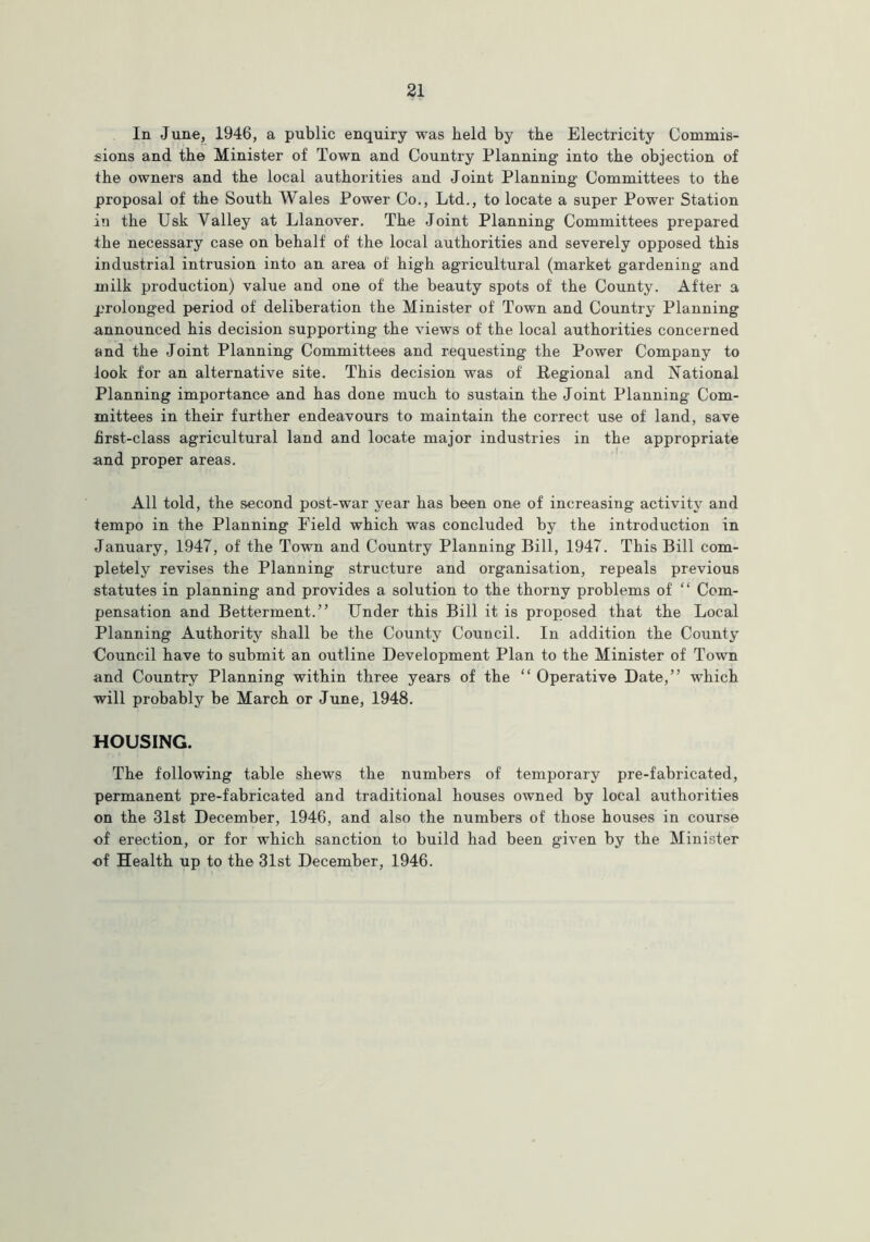 In June, 1946, a public enquiry was held by the Electricity Commis- sions and the Minister of Town and Country Planning into the objection of the owners and the local authorities and Joint Planning Committees to the proposal of the South Wales Power Co., Ltd., to locate a super Power Station in the Usk Valley at Llanover. The Joint Planning Committees prepared the necessary case on behalf of the local authorities and severely opposed this industrial intrusion into an area of high agricultural (market gardening and milk production) value and one of the beauty spots of the County. After a prolonged period of deliberation the Minister of Town and Country Planning announced his decision supporting the views of the local authorities concerned and the Joint Planning Committees and requesting the Power Company to look for an alternative site. This decision was of Regional and National Planning importance and has done much to sustain the Joint Planning Com- mittees in their further endeavours to maintain the correct use of land, save first-class agricultural land and locate major industries in the appropriate and proper areas. All told, the second post-war year has been one of increasing activity and tempo in the Planning Field which was concluded by the introduction in January, 1947, of the Town and Country Planning Bill, 1947. This Bill com- pletely revises the Planning structure and organisation, repeals previous statutes in planning and provides a solution to the thorny problems of “ Com- pensation and Betterment.” Under this Bill it is proposed that the Local Planning Authority shall be the County Council. In addition the County Council have to submit an outline Development Plan to the Minister of Town and Country Planning within three years of the “ Operative Date,” which will probably be March or June, 1948. HOUSING. The following table shews the numbers of temporary pre-f'abricated, permanent pre-fabricated and traditional houses owned by local authorities on the 31st December, 1946, and also the numbers of those houses in course of erection, or for which sanction to build had been given by the Minister of Health up to the 31st December, 1946.