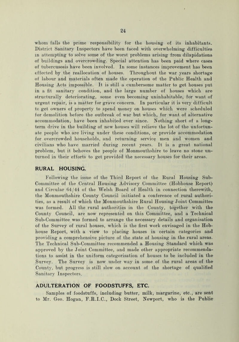 whom falls the prime responsibility for the housing- of its inhabitants. District Sanitary Inspectors have been faced with overwhelming difficulties in attempting to solve some of the worst problems arising from dilapidations of buildings and overcrowding. Special attention has been paid where cases of tubercusosis have been involved. In some instances improvement has been effected by the reallocation of houses. Throughout the war years shortage of labour and materials often made the operation of the Public Health and Housing Acts impossible. It is still a cumbersome matter to get houses put in a fit sanitary condition, and the large number of houses which are structurally deteriorating, some even becoming uninhabitable, for want of urgent repair, is a matter for grave concern. In particular it is very difficult to get owners of property to spend money on houses which were scheduled for demolition before the outbreak of war but which, for want of alternative accommodation, have been inhabited ever since. Nothing short of a long- term drive in the building of new houses will relieve the lot of the unfortun- ate people who are living under these conditions, or provide accommodation for overcrowded households, and returning service men and women and civilians who have married during recent years. It is a great national problem, but it behoves the people of Monmouthshire to leave no stone un- turned in their efforts to get provided the necessary houses for their areas. RURAL HOUSING. Following the issue of the Third Report of the Rural Housing Sub- Committee of the Central Housing Advisory Committee (Hobhouse Report) and Circular 64/44 of the Welsh Board of Health in connection therewith, the Monmouthshire County Council initiated a conference of rural authori- ties, as a result of which the Monmouthshire Rural Housing Joint Committee was formed. All the rural authorities in the County, together with the County Council, are now represented on this Committee, and a Technical Sub-Committee was formed to arrange the necessary details and organisation of the Survey of rural houses, which is the first work envisaged in the Hob- house Report, with a view to placing houses in certain categories and providing a comprehensive picture of the state of housing in the rural areas. The Technical Sub-Committee recommended a Housing Standard which was approved by the Joint Committee, and made other appropriate recommenda- tions to assist in the uniform categorisation of houses to be included in the Survey. The Survey is now under way in some of the rural areas of the County, but progress is still slow on account of the shortage of qualified Sanitary Inspectors. ADULTERATION OF FOODSTUFFS, ETC. Samples of foodstuffs, including butter, milk, margarine, etc., are sent to Mr. Geo. Hogan, F.R.I.C., Dock Street, Newport, who is the Public