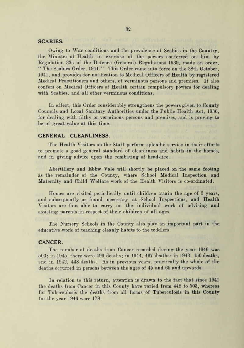 SCABIES. Owing to War conditions and the prevalence of Scabies in the Country, the Minister of Health in exercise of the powers conferred on him by Regulation 33a of the Defence (General) Regulations 1939, made an order, “ The Scabies Order, 1941.” This Order came into force on the 28th October, 1941, and provides for notification to Medical Officers of Health by registered Medical Practitioners and others, of verminous persons and premises. It also confers on Medical Officers of Health certain compulsory powers for dealing with Scabies, and all other verminous conditions. In effect, this Order considerably strengthens the powers given to County Councils and Local Sanitary Authorities under the Public Health Act, 1936, for dealing with filthy or verminous persons and premises, and is proving to be of great value at this time. GENERAL CLEANLINESS. The Health Visitors on the Staff perform splendid service in their efforts to promote a good general standard of cleanliness and habits in the homes, and in giving advice upon the combating of head-lice. Abertillery and Ebbw Vale will shortly be placed on the same footing as the remainder of the County, where School Medical Inspection and Maternity and Child Welfare work of the Health Visitors is co-ordinated. Homes are visited periodically until children attain the age of 5 years, and subsequently as found necessary at School Inspections, and Health Visitors are thus able to carry on the individual work of advising and assisting parents in respect of their children of all ages. The Nursery Schools in the County also play an important part in the educative work of teaching cleanly habits to the toddlers. CANCER. The number of deaths from Cancer recorded during the year 1946 was 503; in 1945, there were 499 deaths; in 1944, 467 deaths; in 1943, 450 deaths, and in 1942, 448 deaths. As in previous years, practically the whole of the deaths occurred in persons between the ages of 45 and 65 and upwards. In relation to this return, attention is drawn to the fact that since 1941 the deaths from Cancer in this County have varied from 448 to 503, whereas for Tuberculosis the deaths from all forms of Tuberculosis in this County for the year 1946 were 178.