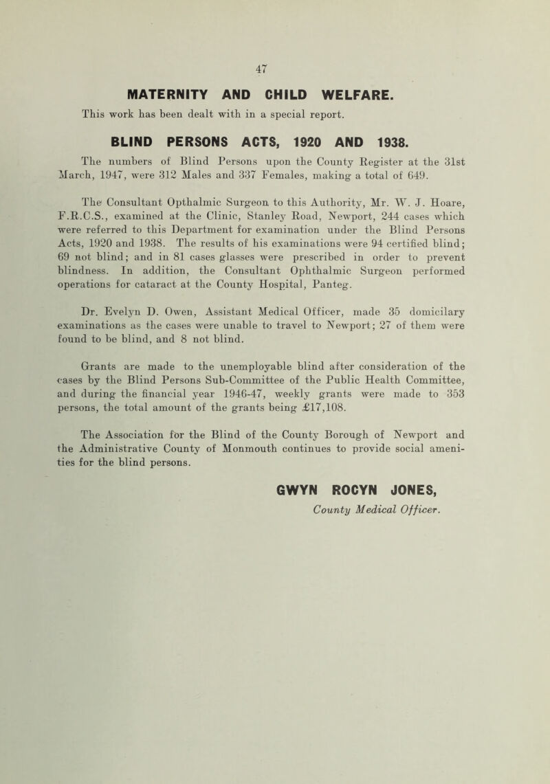 MATERNITY AND CHILD WELFARE. This work has been dealt with in a special report. BLIND PERSONS ACTS, 1920 AND 1938. The numbers of Blind Persons upon the County Register at the 31st March, 1947, were 312 Males and 337 Females, making a total of 649. The1 Consultant Opthalmic Surgeon to this Authority, Mr. W. J. Hoare, F.R.C.S., examined at the Clinic, Stanley Road, Newport, 244 cases which were referred to this Department for examination under the Blind Persons Acts, 1920 and 1938. The results of his examinations were 94 certified blind; 69 not blind; and in 81 cases glasses were prescribed in order to prevent blindness. In addition, the Consultant Ophthalmic Surgeon performed operations for cataract at the County Hospital, Panteg. Dr. Evelyn D. Owen, Assistant Medical Officer, made 35 domicilary examinations as the cases were unable to travel to Newport; 27 of them were found to be blind, and 8 not blind. Grants are made to the unemployable blind after consideration of the cases by the Blind Persons Sub-Committee of the Public Health Committee, and during the financial year 1946-47, weekly grants were made to 353 persons, the total amount of the grants being £17,108. The Association for the Blind of the County Borough of Newport and the Administrative County of Monmouth continues to provide social ameni- ties for the blind persons. GWYN ROCYN JONES, County Medical Officer.