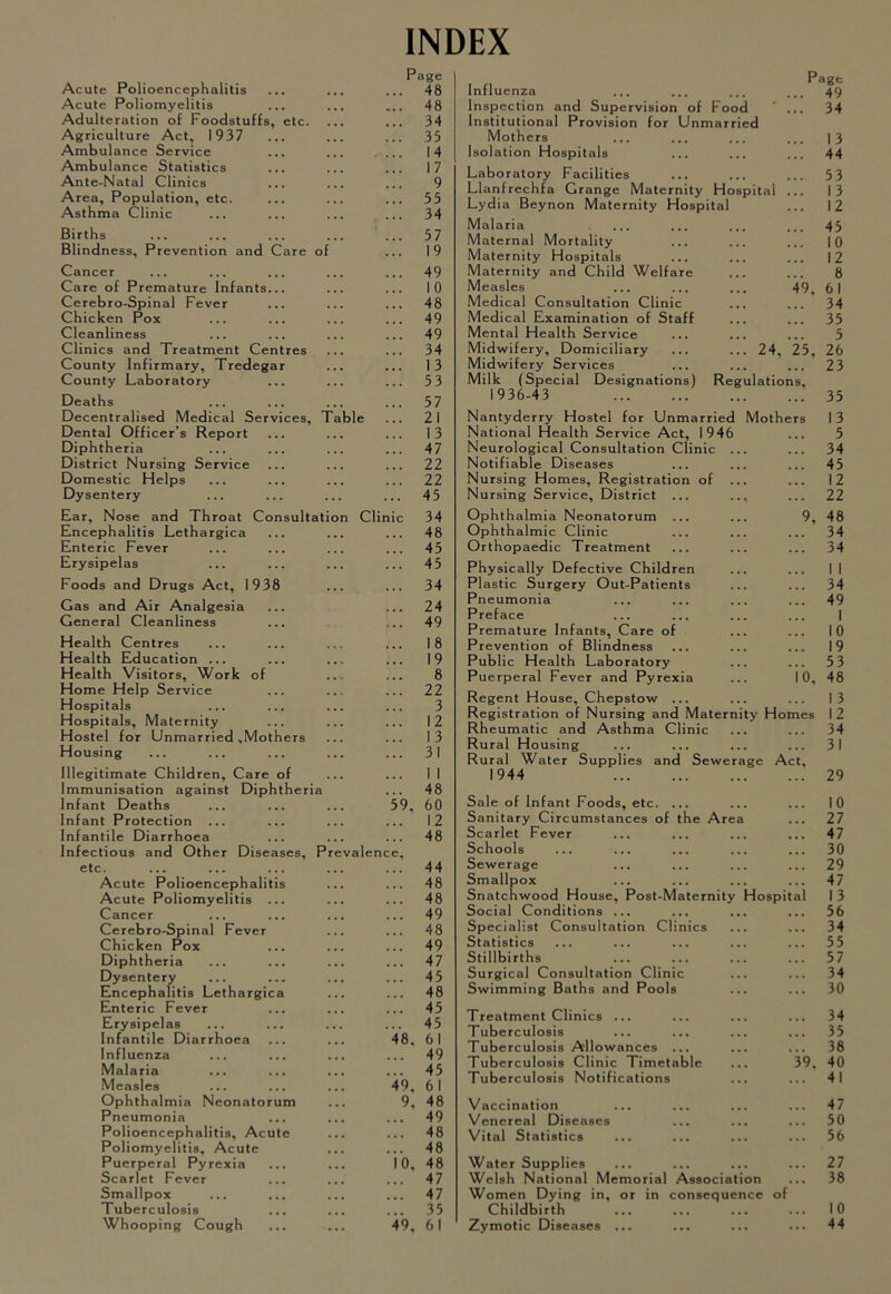 INDEX Acute Polioencephalitis Page ... 48 Acute Poliomyelitis 48 Adulteration of Foodstuffs, etc. 34 Agriculture Act, 1937 35 Ambulance Service 14 Ambulance Statistics 17 Ante-Natal Clinics 9 Area, Population, etc. 55 Asthma Clinic 34 Births 57 Blindness, Prevention and Care of 19 Cancer 49 Care of Premature Infants... 10 Cerebro-Spinal Fever 48 Chicken Pox 49 Cleanliness 49 Clinics and Treatment Centres 34 County Infirmary, Tredegar 13 County Laboratory 53 Deaths 57 Decentralised Medical Services, Table 21 Dental Officer’s Report 13 Diphtheria 47 District Nursing Service 22 Domestic Helps 22 Dysentery 45 Ear, Nose and Throat Consultation Cl Inic 34 Encephalitis Lethargica 48 Enteric Fever 45 Erysipelas 45 Foods and Drugs Act, 1938 34 Gas and Air Analgesia 24 General Cleanliness 49 Health Centres 18 Health Education ... 19 Health Visitors, Work of 8 Home Help Service 22 Hospitals 3 Hospitals, Maternity 12 Hostel for Unmarried ,Mothers 13 Housing 31 Illegitimate Children, Care of 1 1 Immunisation against Diphtheria 48 Infant Deaths '59, 60 Infant Protection ... 12 Infantile Diarrhoea 48 Infectious and Other Diseases, Prevalence, etc. 44 Acute Polioencephalitis 48 Acute Poliomyelitis ... 48 Cancer 49 Cerebro-Spinal Fever 48 Chicken Pox 49 Diphtheria 47 Dysentery 45 Encephalitis Lethargica 48 Enteric Fever 45 Erysipelas 45 Infantile Diarrhoea '48. 61 Influenza 49 Malaria 45 Measles 4’9. 61 Ophthalmia Neonatorum 9, 48 Pneumonia 49 Polioencephalitis, Acute ... 48 Poliomyelitis, Acute 48 Puerperal Pyrexia I'o, 48 Scarlet Fever 47 Smallpox 47 Tuberculosis 35 Whooping Cough '4'9, 61 Influenza P age 49 Inspection and Supervision of Food ' 34 Institutional Provision for Unmarried Mothers ... ... 13 Isolation Hospitals 44 Laboratory Facilities 53 Llanfrechfa Grange Maternity Hospital 13 Lydia Beynon Maternity Hospital 12 Malaria 45 Maternal Mortality 10 Maternity Hospitals .. 12 Maternity and Child Welfare 8 Measles 49, 61 Medical Consultation Clinic 34 Medical Examination of Staff 35 Mental Health Service 5 Midwifery, Domiciliary ... ... 24, 25, 26 Midwifery Services 23 Milk (Special Designations) Regulations, 1936-43 35 Nantyderry Hostel for Unmarried Mothe rs 13 National Health Service Act, 1946 5 Neurological Consultation Clinic ... 34 Notifiable Diseases 45 Nursing Homes, Registration of ... 12 Nursing Service, District ... ... .. 22 Ophthalmia Neonatorum ... 9, 48 Ophthalmic Clinic 34 Orthopaedic Treatment 34 Physically Defective Children 1 1 Plastic Surgery Out-Patients 34 Pneumonia 49 Preface 1 Premature Infants, Care of 10 Prevention of Blindness 19 Public Health Laboratory 53 Puerperal Fever and Pyrexia i'o. 48 Regent House, Chepstow ... 1 3 Registration of Nursing and Maternity Homes 12 Rheumatic and Asthma Clinic 34 Rural Housing 31 Rural Water Supplies and Sewerage Act, 1944 29 Sale of Infant Foods, etc. ... 10 Sanitary Circumstances of the Area 27 Scarlet Fever 47 Schools 30 Sewerage 29 Smallpox 47 Snatchwood House, Post-Maternity Hospital 13 Social Conditions ... 56 Specialist Consultation Clinics 34 Statistics 55 Stillbirths 57 Surgical Consultation Clinic 34 Swimming Baths and Pools 30 Treatment Clinics ... 34 Tuberculosis 35 Tuberculosis Allowances ... 38 Tuberculosis Clinic Timetable V9. 40 Tuberculosis Notifications 41 Vaccination 47 Venereal Diseases ... ... 50 Vital Statistics •• 56 Water Supplies 27 Welsh National Memorial Association ,, 38 Women Dying in, or in consequence of Childbirth 10 Zymotic Diseases ... 44