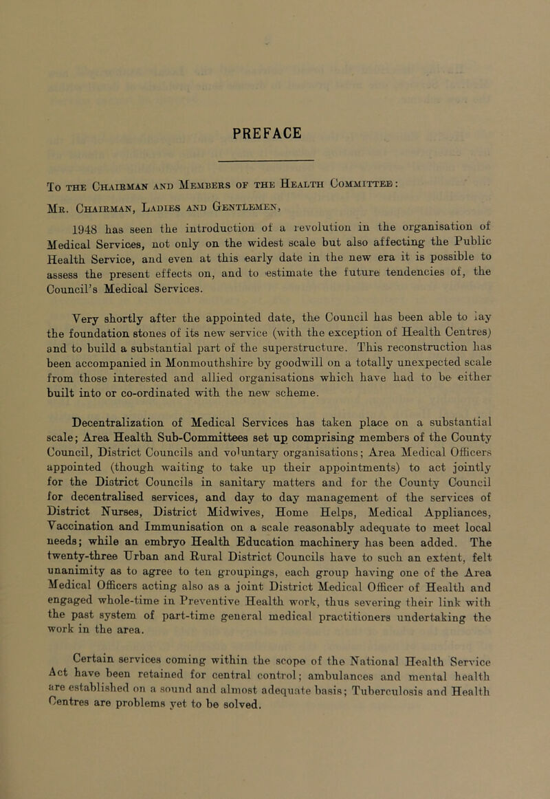 PREFACE To THE ChAIEMAN AND MeHEERS OF THE HeALTH COMMITTEE : Mr. Chairman, Ladies and Gentlemen, 1948 has seen tlie introduction of a revolution in the organisation of Medical Services, not only on the widest scale but also affecting the Public Health Service, and even at this early date in the new era it is possible to assess the present effects on, and to estimate the future tendencies of, the Council’s Medical Services. Very shortly after the appointed date, the Council has been able to lay the foundation stones of its new service (with the exception of Health Centres) and to build a substantial part of the superstructure. This reconstruction has been accompanied in Monmouthshire by goodwill on a totally unexpected scale from those interested and allied organisations which have had to be either built into or co-ordinated with the new scheme. Decentralization of Medical Services has taken place on a substantial scale; Area Health Sub-Committees set up comprising members of the County Council, District Councils and voluntary organisations; Area Medical Officers appointed (though waiting to take up their appointments) to act jointly for the District Councils in sanitary matters and for the County Council for decentralised services, and day to day management of the services of District Nurses, District Midwives, Home Helps, Medical Appliances, Vaccination and Immunisation on a scale reasonably adequate to meet local needs; while an embryo Health Education machinery has been added. The twenty-three Urban and Rural District Councils have to such an extent, felt unanimity as to agree to ten groupings, each group having one of the Area Medical Officers acting also as a joint District Medical Officer of Health and ^^S^&cd whole-time in Preventive Health work, thus severing their link with the past system of part-time general medical practitioners undertaking the work in the area. Certain services coming within the scope of the National Health Service Act have been retained for central control; ambulances and mental health are established on a sound and almost adequate basis; Tuberculosis and Health Centres are problems yet to be solved.