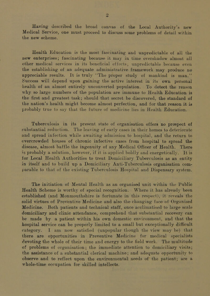 Having' described the broad canvas of the Local Authority’s new Medical Service, one must proceed to discuss some problems of detail within the new scheme. Health Education is the most fascinating and unpredictable of all the new enterprises; fascinating because it may in time overshadow almost all other medical services in its beneficial effects; unpredictable because even the establishing of an adequate administrative framework may produce no appreciable results. It is truly “The proper study of mankind is man.’’ Success will depend upon gaining the active interest in its own personal health of an almost entirely unconverted population. To detect the reason why so large numbers of the population are immune to Health Education is the first and greatest task; should that secret be discovered, the standard of the nation’s health might become almost perfection, and for that reason it is probably true to saj^ that the future of medicine lies in Health Education. Tuberculosis in its present state of organisation offers no prospect of substantial reduction. The leaving of early case's in their homes to deteriorate and spread infection while awaiting admission to hospital, and the retui'n to overcrowded houses of chronic infective cases from hospital to spread the disease, almost baffle the ingenuity of any Medical Officer of Health. There is probably a solution, however, if it is applied boldly and energetically. It is for Local Health Authorities to treat Domiciliary Tuberculosis as an entity in itself and to build up a Domiciliary Anti-Tuberculosis organisation com- parable to that of the existing Tuberculosis Hospital and Dispensary system. The initiation of Mental Health as an organised unit within the Public Health Scheme is worthy of special recognition. Where it has already been established (and Monmouthshire is fortunate in this respect), it reveals the solid virtues of Preventive Medicine and also the changing face of Organised Medicine. Both patients and technical staff, once acclimatised to large scale domiciliary and clinic attendance, comprehend that subst-antial recovery can be made by a patient within his own domestic environment, and that the hospital service can be properly limited to a small but exceptionally difficult category. I am now satisfied (unpopular though the view may be) that there are opportunities in Preventive Medicine for medical specialists devoting the whole of their time and energy to the field work. The multitude of problems of organisation; the immediate attention to domiciliarj- visits; the assistance of a substantial clerical machine; and adequate opportunity to observe and to reflect upon the environmental! needs of the patient; are a whole-time occupation for skilled intellects.