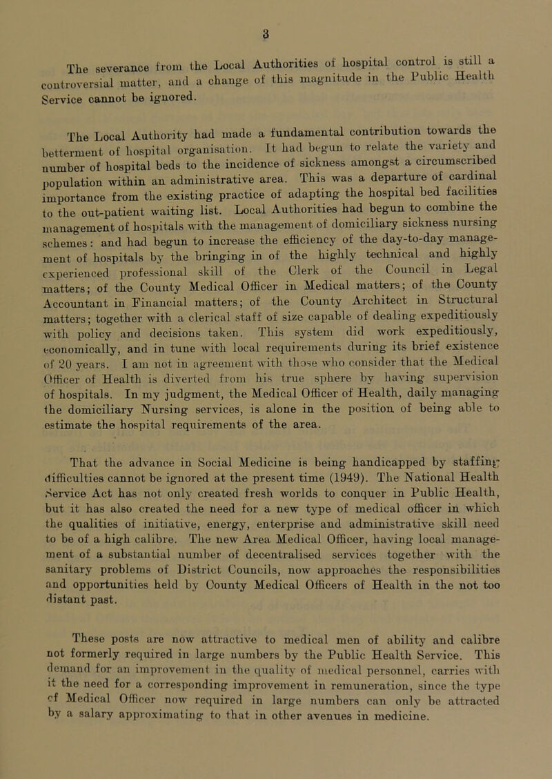 The severance from the Local Authorities of hospital control is still a controversial matter, ami a change of this magnitude in the Public Health Service cannot be ignored. The Local Authority had made a fundamental contribution towards the betterment of hospital organisation. It had begun to relate the variety and number of hospital beds to the incidence of sickness amongst a circumscribed ])opulation within an administrative area. This was a departure of cardinal importance from the existing practice of adapting the hospital bed facilities to the out-patient waiting list. Local Authorities had begun to combine the manag-ement of hospitals with the management of domiciliary sickness nursing schemes: and had begun to increase the efficiency of the day-to-day manage- ment of hospitals by the bringing in of the highly technical and highly experienced professional skill of the Clerk of the Council in Legal matters; of the County Medical Officer in Medical matters; of the County Accountant in Financial matters; of the County Architect in Structuial matters; together with a clerical staff of size capable of dealing expeditiously with policy and decisions taken. This system did work expeditiously, economically, and in tune with local requirements during its brief existence of 20 years. I am not in agreement with those who consider that the Medical Officer of Health is diverted from his true sphere by having supersdsion of hospitals. In my judgment, the Medical Officer of Health, dailj^ managing Ihe domiciliary Nursing services, is alone in the position of being able to estimate the hospital requirements of the area. That the advance in Social Medicine is being handicapped by staffing difficulties cannot be ignored at the present time (1949). The National Health Service Act has not only created fresh worlds to conquer in Public Health, but it has also created the need for a new type of medical officer in which the qualities of initiative, energy, enterprise and administrative skill need to be of a high calibre. The new Area Medical Officer, having local manage- ment of a substantial number of decentralised services together with the sanitary problems of District Councils, now approaches the responsibilities and opportunities held by County Medical Officers of Health in the not too distant past. These posts are now attractive to medical men of ability and calibre not formerly required in large numbers by the Public Health Service. This demand for an improvement in tlie quality of medical personnel, carries with it the need for a corresponding improvement in remuneration, since the type of Medical Officer now required in large numbers can only be attracted by a salary approximating to that in other avenues in medicine.