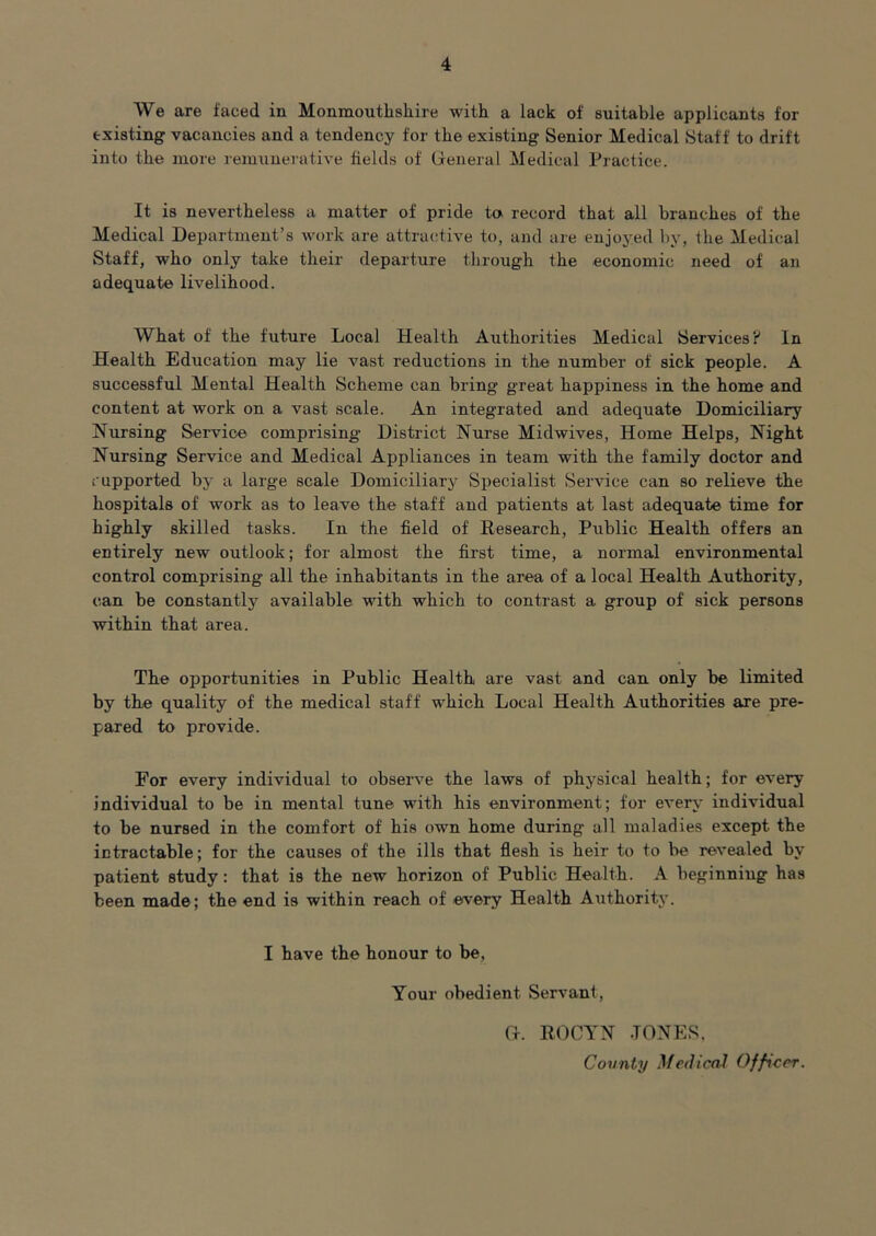 We are faced in Monmouthsliire with a lack of suitable applicants for existing vacancies and a tendency for the existing Senior Medical Staff to drift into the more remunerative fields of (ieneral Medical Practice. It is nevertheless a matter of pride to record that all branches of the Medical Department’s work are attractive to, and are enjoyed liy, the Medical Staff, who only take their departure through the economic need of an adequate livelihood. What of the future Local Health Authorities Medical Services? In Health Education may lie vast reductions in the number of sick people. A successful Mental Health Scheme can bring great happiness in the home and content at work on a vast scale. An integrated and adequate Domiciliary Nursing Service comprising District Nurse Midwives, Home Helps, Night Nursing Service and Medical Appliances in team with the family doctor and supported by a large scale Domiciliary Specialist Service can so relieve the hospitals of work as to leave the staff and patients at last adequate time for highly skilled tasks. In the field of Research, Public Health offers an entirely new outlook; for almost the first time, a normal environmental control comprising all the inhabitants in the area of a local Health Authority, can be constantly available with which to contrast a group of sick persons within that area. The opportunities in Public Health are vast and can only be limited by the quality of the medical staff which Local Health Authorities are pre- pared to provide. For every individual to observe the laws of physical health; for every individual to be in mental tune with his environment; for every individual to be nursed in the comfort of his own home during all maladies except the intractable; for the causes of the ills that flesh is heir to to be revealed by patient study: that is the new horizon of Public Health. A beginniug has been made; the end is within reach of every Health Authority. I have the honour to be. Your obedient Servant, Ct. rocyn tones. County Medical Officer.