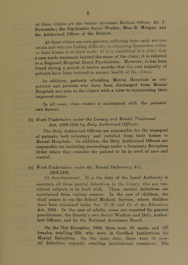 1 at these clinics are the Senior Assistant Medical Otiicer, Dr. J. Newcombe; the Psychiatric Social Worker, Miss E. Morgan, and the Authorised Officer of the District. At these clinics are seen patients suffering from early nervous strain and who are finding difficulty in adjusting themselves either to their homes or to their work, if it is considered at a clinic that a case needs treatment beyond the scope of the clinic, it is referred to a Eegional Hospital Board Psychiatrist. However, it has been found during a period of twelve months that the vast majority of patients have been restored to normal health at the clinics. In addition, patients attending Mental Hospitals as out- patients and patients who have been discharged from Mental Hospitals are seen at the clinics with a view* to maintaining their improved states. In all cases, close contact is maintained with the patients’ own doctors. (6) Work Undertaken und&r the Lunaay and Mental Treatment Act, 1890-1930 hy Duly Authorised Officers. The Duly Authorised Officers are responsible for the transport of patients, both voluntary and certified from their homes to Mental Hospitals. In addition, the Duly Authorised Officers are responsible for initiating proceedings under a Summary Reception Order where they consider the patient to be in need of care and control. (c) Work Undertaken under the Mental Deficnenvy Act, 1913-1938. (1) Ascertainment. It is the duty of the Local Authority to ascertain all those mental defectives in the County who are con- sidered subjects to be dealt with. These mental defectives are ascertained from various sources. In the case of children, the chief source is via the School Medical Service, where children have been examined under Sec. 57 (3) and (5) of the Education Act, 1944. In the case of adults, cases are reported by general practitioners, the County’s own Social Workers and Duly Author- ised Officers, and by the National Assistance Board. On the 31st December, 1948, there were 93 males and 127 females, totalling 220, who were in Certified Institutions for Mental Defectives. On the same date, there were 50 men- tal defectives urgently awaiting institutional treatment. The