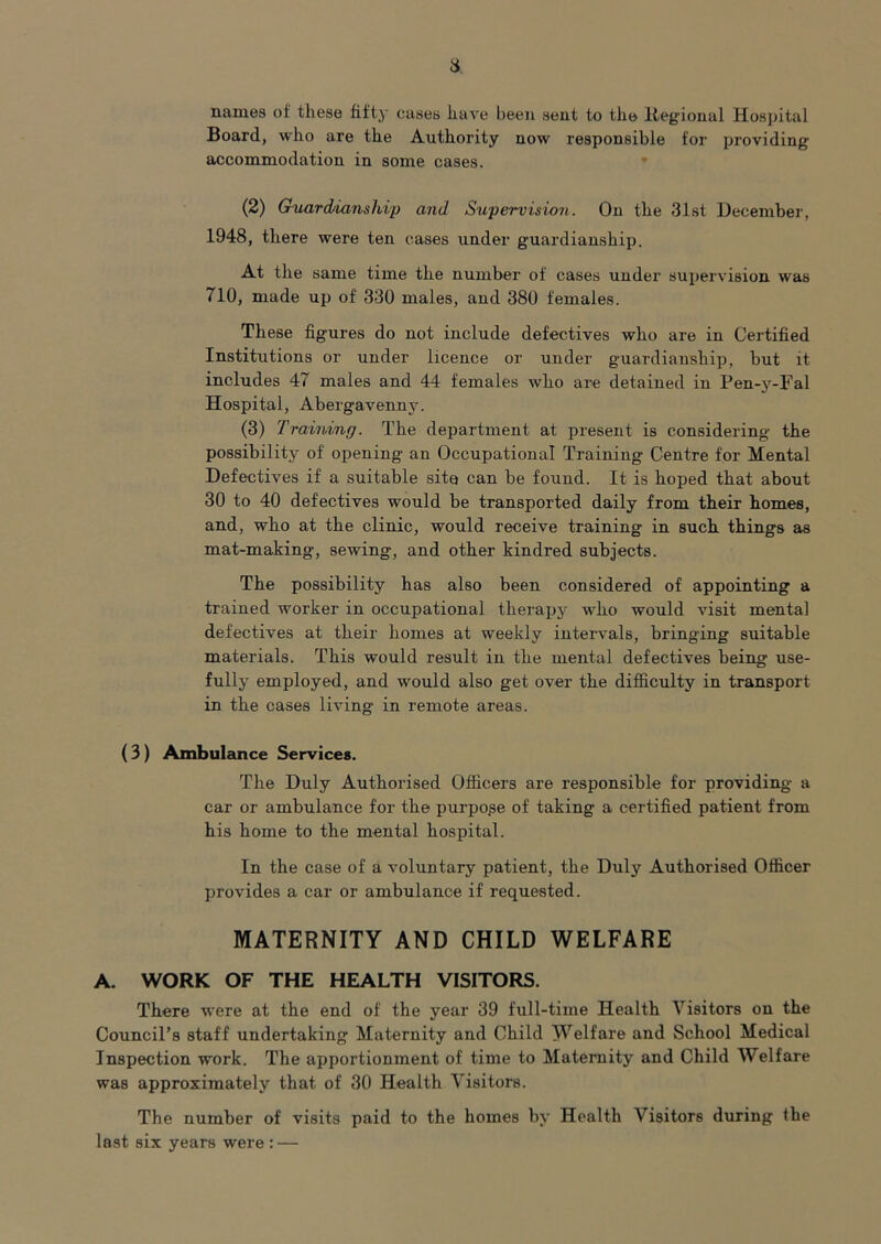 a names of these fifty cases have been sent to the Itegioual Hospital Board, who are the Authority now responsible for providing accommodation in some cases. • (2) Guardianship and Supervision. On the 31st December, 1948, there were ten cases under guardianship. At the same time the number of cases under supervision was 710, made up of 330 males, and 380 females. These figures do not include defectives who are in Certified Institutions or under licence or under guardianship, but it includes 47 males and 44 females who are detained in Pen-y-Fal Hospital, Abergavenny. (3) Training. The department at present is considering the possibility of opening an Occupational Training Centre for Mental Defectives if a suitable sito can be found. It is hoped that about 30 to 40 defectives would be transported daily from their homes, and, who at the clinic, would receive training in such things as mat-making, sewing, and other kindred subjects. The possibility has also been considered of appointing a trained worker in occupational therapj^ who would visit mental defectives at their homes at weekly intervals, bringing suitable materials. This would result in the mental defectives being use- fully employed, and would also get over the difiiculty in transport in the cases living in remote areas. ( 3) Ambulance Services. The Duly Authorised Officers are responsible for providing a car or ambulance for the purpope of taking a certified patient from his home to the mental hospital. In the case of a voluntary patient, the Duly Authorised Officer provides a car or ambulance if requested. MATERNITY AND CHILD WELFARE A. WORK OF THE HEALTH VISITORS. There were at the end of the year 39 full-time Health Visitors on the Council’s staff undertaking Maternity and Child Welfare and School Medical Inspection work. The apportionment of time to Maternity and Child Welfare was approximately that of 30 Health Visitors. The number of visits paid to the homes by Health Visitors during the last six years were : —