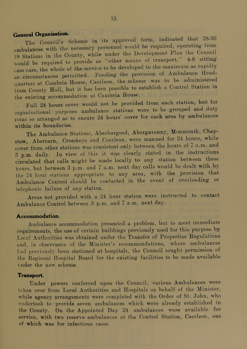 General Organisation. The Council’s Scheme in its approved form, indicated that 28-30 Limbulances with the necessary personnel would be required operating from 10 Stations in the County, while under the Development Plan the Council would be required to provide as “other means of transport, 4-8 sitting rase cars, the whole of the service to be developeil to the maximum as rapidly as circumstances permitted. Pending the provision of Ambulance Head- quarters at Cambria House, Caerleon, the scheme was to be administered Irom County Hall, but it has been possible to establish a Control vStation m the existing accommodation at Cambria House. Full 24 hours cover would not be provided from each station, but for oro-anisational purposes ambulance stations were to be grouped and duty- rotas so arranged as to ensure 24 hours’ cover for each area by ambulances within its boundaries. The Ambulance Stations, Aberbargoed, Abergavenny, Monmouth, Chep- stow, Abercarn, Crosskeys and Caerleon, were manned for 24 hours, while cover from other stations was consistent only between the hours of 7 a.m. and 3 p.m. daily. In view of this it was clearly stated in the instructions circulated that calls might be made locally ta any station between these hours, but between 3 p.m. and 7 a.m. next day calls would be deaU with by the 24 hour stations appropriate to any area, with the provision that Ambulance Control should be contacted in the event of overloading oi telephonic failure of any station. Areas not provided with a 24 hour station were instructed to contact Ambulance Control between 3 p.m. and 7 a.m. next day. Accommodation. Ambulance accommodation presented a problem, but to meet immediate requirements, the use of certain buildings previously used for this purpose by Local Authorities was obtained under the Transfer of Properties Regulations and, in observance of the Minister’s recommendations, where ambulances l:ad previously- been stationed at hospitals, the Council sought permission of the Regional Hospital Board for the existing facilities to be made available I'nder the new scheme. Transport. Under powers conferred upon the Council, various Ambulances were laken over from Local Authorities and Hospitals on behalf of the Minister, while agency arrangements were completed with the Order of St. John, who I’lidertook to • provide seven ambulances which were already established in the County. On the Appointed Day 24 ambulances were available for service, with two reserve ambulances at the Control Station, Caerleon, one of which was for infectious cases.