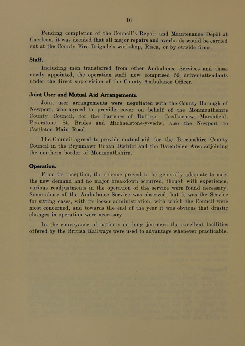 Pending completion of the Council’s Repair and Maintenance Depot at Caerleon, it was decided that all major repairs and overhauls would be carried out at the County Fire Brigade’s workshop, Risca, or by outside firms. Staff. Including men transferred from other Ambulance Services and those newly appointed, the operation staff now comprised 52 driver/attendants under the direct supervision of the County Ambulance Officer. Joint User cind Mutual Aid Arrangements. Joint user arrangements were negotiated with the County Borough of Newport, who agreed to provide cover on behalf of the Monmouthshire County Council, for the Parishes of Duffryn, Coedkernew, Marshfield, Peterstone, St. Brides and Michaelstone-y-vedw, also the Newport to Castleton Main Road. The Council agreed to provide mutual a'd for the Breconshire County Council in the Brynmawr Urban District and the Darenfelen Area adjoining the noithern border of Monmouthshire. Operation. From its inception, the scheme proved to be generally adequate to meet the new demand and no major breakdown occurred, though with experience, various readjustments in the operation of the service were found necessary. Some abuse of the Ambulance Service was observed, but it was the Service for sitting cases, with its looser administration, with which the Council were most concerned, and towards the end of the year it was obvious that drastic changes in operation were necessary. In the conveyance of patients on long journeys the excellent facilities offered by the British Railways were used to advantage whenever practicable.
