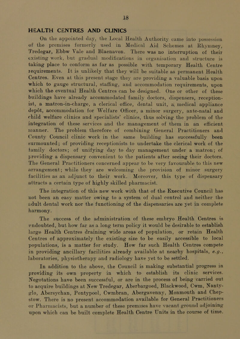 HEALTH CENTRES AND CLINICS On the appointed day, the Local Health Authority came iuto posKessiou of the premises formerly used in Medical Aid Schemes at llhymney, Tredegar, Ebbw Vale and Blaenavon. There was no interruption of their existing work, but gradual modifications in organisation and structure is taking place to conform as far as possible with temporary Health Centre lequirements. It is unlikely that they will be suitable as permanent Health Centres. Even at this present stage they are providing a valuable basis upon which to gauge structural, staffing, and accommodation requirements, upon which the eventual Health Centres can be designed. One or other of these buildings have already accommodated family doctors, dispensers, reception- ist, a matron-in-charge, a clerical office, dental unit, ai medical appliance depot, accommodation for Welfare Officer, a minor surgery, ante-natal and child welfare clinics and specialists’ clinics, thus solving the problem of the integration of these services and the management of them in an efficient manner. The problem therefore of combining General Practitioners and County Council clinic work in the same building has successfully been surmounted; of providing receptionists to undertake the clerical work of the family doctors; of unifying day to day management under a matron; of providing a dispensary convenient to the patients after seeing their doctors. The General Practitioners concerned appear to be very favourable to this new arrangement; while they are welcoming the provision of minor surgery facilities as an adjunct to their work. Moreover, this type of dispensary attracts a certain type of highly skilled phannacist. The integration of this new work with that of the Executive Council has not been an easy matter owing to a system of dual control and neither the adult dental work nor the functioning of the dispensaries are yet in complete harmony. The success of the administration of these embryo Health Centres is undoubted, but how far as a long term policy it would be desirable to establish large Health Centres draining wide areas of population, or retain Health Centres of approximately the existing size to be easily accessible to local populations, is a matter for study. How far such Health Centres compete in providing ancillary facilities already available at nearby hospitals, e.g., laboratories, phy8iotherai)y and radiology have yet to be settled. In addition to the above, the Council is making substantial progress in providing its own property in which to establish its clinic services. Negotations have been successful, or are in the process of being carried out to acquire buildings at New Tredegar, Aberbargoed, Blackwood, Cwm, Nanty- glo, Abersychan, Pontypool, Cwmbran, Abergavenns’^, Monmouth and Chep- stow. There is no present accommodation available for General Practitioners or Pharmacists, but a number of these premises have vacant ground adjoining upon which can be built complete Health Centre Units in the course of time.