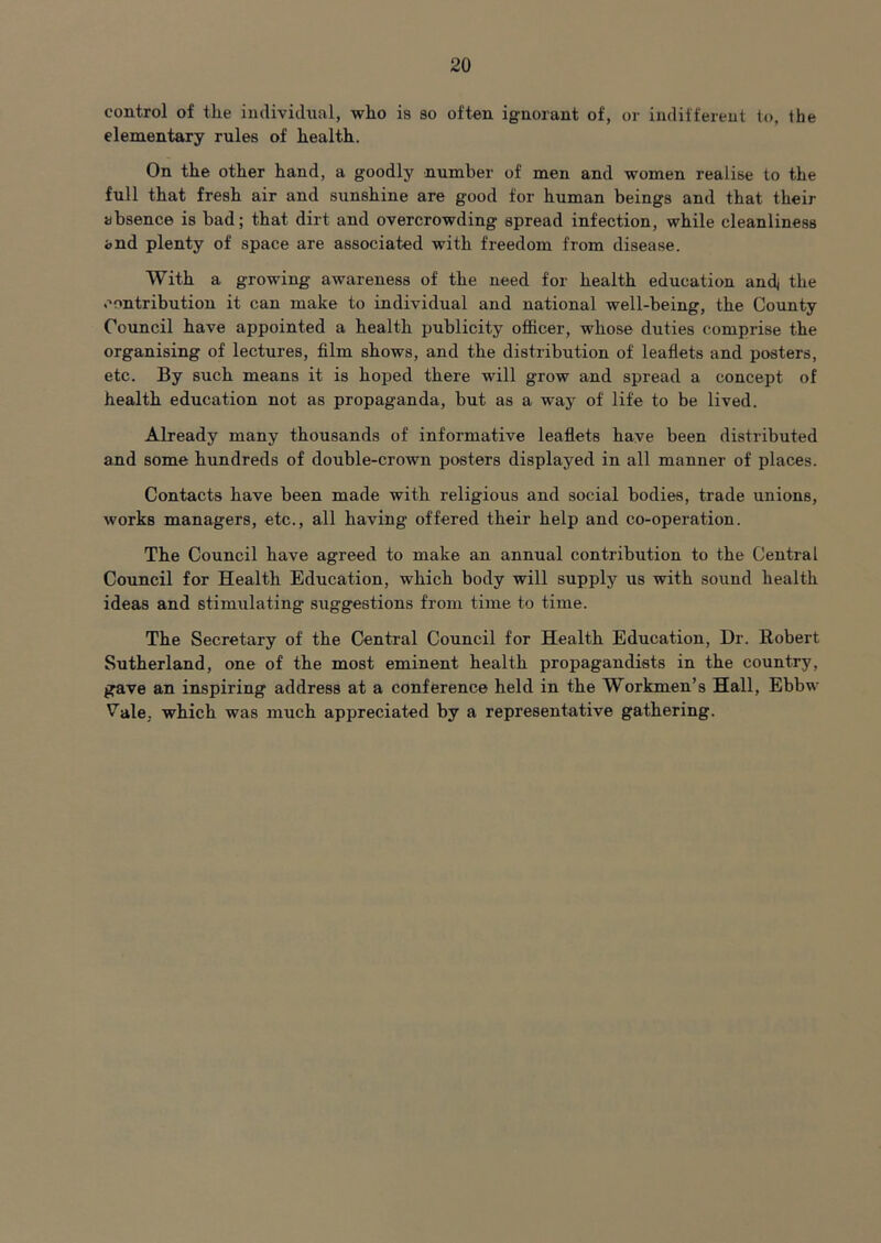 control of tlie individual, who is so often ignorant of, or indiffereul to, the elementary rules of health. On the other hand, a goodly number of men and women realise to the full that fresh air and sunshine are good for human beings and that their absence is bad; that dirt and overcrowding spread infection, while cleanliness and plenty of space are associated with freedom from disease. With a growing awareness of the need for health education andj the contribution it can make to individual and national well-being, the County Council have appointed a health publicity officer, whose duties comprise the organising of lectures, film shows, and the distribution of leaflets and posters, etc. By such means it is hoped there will grow and spread a concept of health education not as propaganda, but as a way of life to be lived. Already many thousands of informative leaflets have been distributed and some hundreds of double-crown posters displayed in all manner of places. Contacts have been made with religious and social bodies, trade unions, works managers, etc., all having offered their help and co-operation. The Council have agreed to make an annual contribution to the Central Council for Health Education, which body will supply us with sound health ideas and stimulating suggestions from time to time. The Secretary of the Central Council for Health Education, Dr. Robert Sutherland, one of the most eminent health propagandists in the country, gave an inspiring address at a conference held in the Workmen’s Hall, Ebbw V'ale, which was much appreciated by a representative gathering.