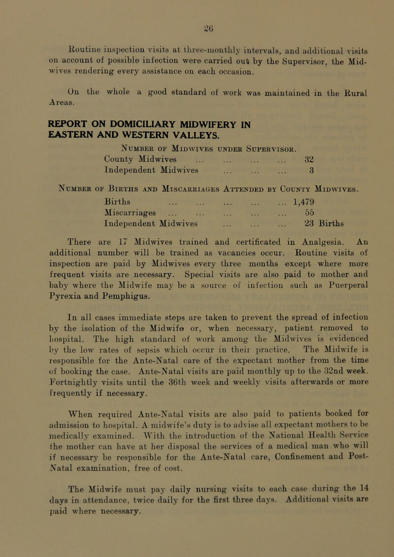 lloutiiie inspection visits at tliree-inonthly intervals, and additional visits on account of possible infection were carried out by the Supervisor, the Mid- wives rendering every assistance on each occasion. On the whole a good standard of work was maintained in the Hural Areas. REPORT ON DOMICILIARY MIDWIFERY IN EASTERN AND WESTERN VALLEYS. Numbeh. of Midwives under Supervisor. County Midwives ... ... ... ... 32 Independent Midwives ... ... ... 3 Number of Births and Miscarriages Attended by County Midwives. Births ... ... ... ... ... 1,479 Miscarriages ... ... ... ... ... 55 Independent Midwives ... ... ... 23 Births There are 17 Midwives trained and certificated in Analgesia. An additional number will be trained as vacancies occur. Routine visits of inspection are paid by Midwives every three months except where more frequent visits are necessary. Special visits are also paid to mother and baby where the Midwife maj' be a source of infection such as Puerperal Pyrexia and Pemphigus. In all cases immediate steps are taken to prevent the spread of infection by the isolation of the Midwife or, when necessary, patient removed to hospital. The high standard of work among the Midwives is evidenced by the low rates of sepsis which occur in their practice. The Midwife is responsible for the Ante-Natal care of the expectant mother from the time of booking the case. Ante-Natal visits are paid monthly up to the 32nd week. Fortnightly visits until the 36th week and weekly visits afterwards or more frequently if necessary. When required Ante-Natal visits are also paid to patients booked for admission to hospital. A midwife’s duty is to advise all expectant mothers to be medically examined. With the introduction of the National Health Service the mother can have at her disposal the services of a medical man who will if necessary be responsible for the Ante-Natal care. Confinement and Post- Natal examination, free of cost. The Midwife must pay daily nursing visits to each case during the 14 days in attendance, twice daily for the first three daj's. Additional visits are paid where necessary.