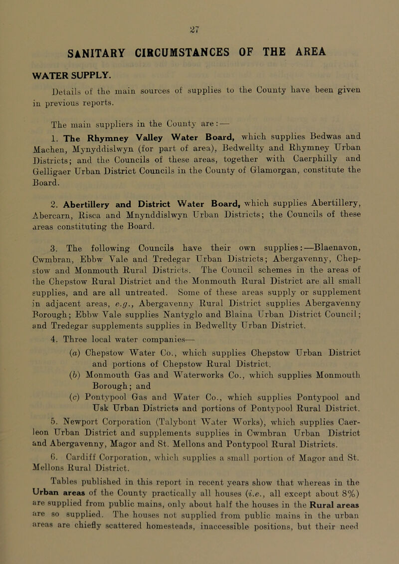 SANITARY CIRCUMSTANCES OF THE AREA WATER SUPPLY. J)etails of the main sources of supplies to the County have been given in previous reports. The main suppliers in the County are: — 1. The Rhymney Valley Water Board, which supplies Bedwas and Macheu, Mynyddislwyn (for part of area), Bedwellty and Rhymney Urban Districts; and the Councils of these areas, together with Caerphilly and Gelligaer Urban District Councils in the County of Glamorgan, constitute the Board. 2. Abertillery and District Water Board, which supplies Abertillery, Abercarn, Risca and Mnynddislwyn Urban Districts; the Councils of these areas constituting the Board. 3. The following Councils have their own supplies:—Blaenavon, Cwmbran, Ebbw Vale and Tredegar Urban Districts; Abergavennj^ Chep- stow and Monmouth Rural Districts. The Council schemes in the areas of the Chepstow Rural District and the Monmouth Rural District are all small supplies, and are all untreated. Some of these areas supply or supplement in adjacent areas, e.g., Abergavenny Rural District supplies Abergavenny Borough; Ebbw Vale supplies Nautyglo and Blaina Urban District Council; and Tredegar supplements supplies in Bedwellty Urban District. 4. Three local water companies— (a) Chepstow Water Co., which supplies Chepstow Urban District and portions of Chepstow Rural District. (b) Monmouth Gas and Waterworks Co., which supplies Monmouth Borough; and (c) Pontypool Gas and Water Co., which supplies Pontypool and Usk Urban Districts and portions of Pontj-pool Rural District. 5. Newport Corporation (Talybont Water Works), which supplies Caer- leon Urban District and supplements supplies in Cwmbran Urban District and Abergavenny, Magor and St. Mellons and Pontypool Rural Districts. 0. Cardiff Corporation, which supplies a small portion of Magor and St. Mellons Rural District. Tables published in this report in recent years show that whereas in the Urban areas of the County practically all houses {i.e., all except about 8%) are supplied from public mains, only about half the houses in the Rural areas are so supplied. The houses not supplied from public mains in the urban areas are chiefly scattered homesteads, inaccessible positions, but their need